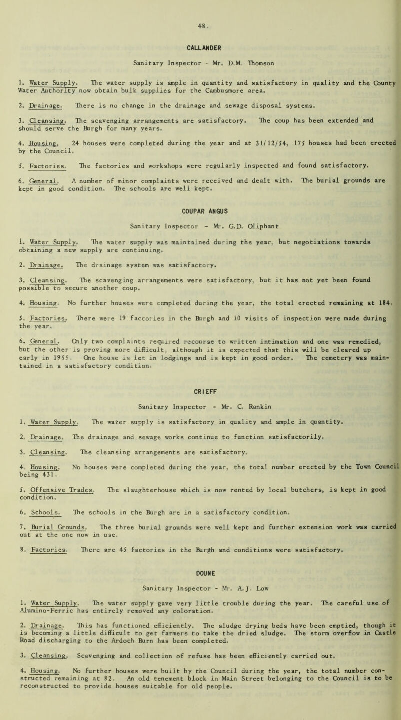 CALLANDER Sanitary Inspector - Mr, D M Thomson 1. Water Supply. The water supply is ample in quantity and satisfactory in quality and the County Water Authority now obtain bulk supplies for the Cambusmore area. 2. Drain age- There is no change in the drainage and sewage disposal systems. 3. Cleansing. The scavenging arrangements are satisfactory. The coup has been extended and should serve the Burgh for many years. 4. Housing. 24 houses were completed during the year and at 31/12/54, 175 houses had been erected by the Council. 5. Factories. The factories and workshops were regularly inspected and found satisfactory. 6. General. A number of minor complaints were received and dealt with. The burial grounds are kept in good condition. The schools are well kept. COUPAR ANGUS Sanitary Inspector - Mr. G.D. Oliphant 1. Water Supply. The water supply was maintained during the year, but negotiations towards obtaining a new supply are continuing, 2. Dramage. The drainage system was satisfactory. 3. Cleansing, The scavenging arrangements were satisfactory, but it has not yet been found possible to secure another coup. 4. Housing. No further houses were completed during the year, the total erected remaining at 184. 5o Factories, There were 19 factories in the Burgh and 10 visits of inspection were made during the year, 6. General. Only two complaints required recourse to written intimation and one was remedied, but the other is proving more difficult, although it is expected that this will be cleared up early in 1955, Che house is let in lodgings and is kept in good order. The cemetery was main- tained in a satisfactory condition. CRIEFF Sanitary Inspector - Mr. C Rankin 1. Water Supply. The water supply is satisfactory in quality and ample in quantity. 2. Drainage. The drainage and sewage works continue to function satisfactorily, 3. Cleansing. The cleansing arrangements are satisfactory. 4. Housing. No houses were completed during the year, the total number erected by the Town Council being 431 5. Offensive Trades, The slaughterhouse which is now rented by local butchers, is kept in good condition. 6. Schools, The schools in the Burgh are in a satisfactory condition, 7. Burial Grounds, The three burial grounds were well kept and further extension work was carried out at the one now in use. 8. Factories. There are 45 factories in the Burgh and conditions were satisfactory. DOUNE Sanitary Inspector - Mr, A. J. Low 1. Water Supply. The water supply gave very little trouble during the year. The careful use of Alumino-Ferric has entirely removed any coloration. 2, Drainage. This has functioned efficiently. The sludge drying beds have been emptied, though it is becoming a little difficult to get farmers to take the dried sludge. The storm overflow in Castle Road discharging to the Ardoch Burn has been completed. 3. Cleansing. Scavenging and collection of refuse has been efficiently carried out. 4, Housing. No further houses were built by the Council during the year, the total number con- structed remaining at 82. An old tenement block in Main Street belonging to the Council is to be reconstructed to provide houses suitable for old people.