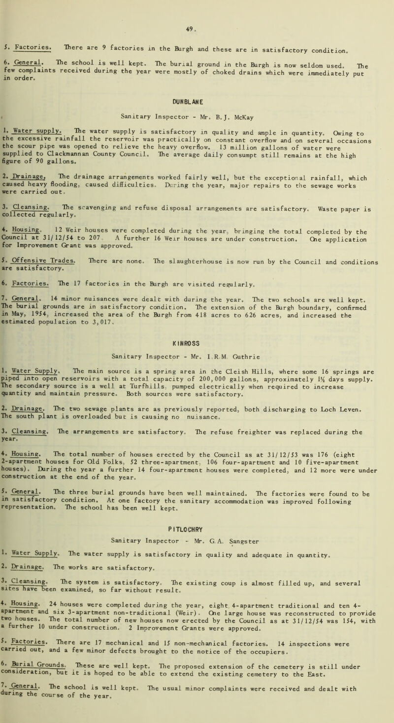 5. Factories. There are 9 factories in the Rirgh and these are in satisfactory condition. 6. General. The school is well kept. The burial ground in the Burgh is now seldom used. The few complaints received during the year were mostly of choked drains which were immediately put in order. DUNBLANE Sanitary Inspector - Mr, B. J. McKay 1. JAater supply. The water supply is satisfactory in quality and ample in quantity. Owing to the excessive rainfall the reservoir was practically on constant overflow and on several occasions the scour pipe was opened to relieve the heavy overflow. 13 million gallons of water were supplied to Clackmannan County Council, The average daily consumpt still remains at the high figure of 90 gallons. 2. Drainage, The drainage arrangements worked fairly well, but the exceptional rainfall, which caused heavy flooding, caused difficulties. During the year, major repairs to the sewage works were carried out. 3. Cleansing. The scavenging and refuse disposal arrangements are satisfactory. Waste paper is collected regularly. 4. Housing, 12 Weir houses were completed during the year, bringing the total completed by the Council at 31/12/54 to 207 A further 16 Weir houses are under construction. Qie application for Improvement Grant was approved. Offensive Trades. There are none. The slaughterhouse is now run by the Council and conditions are satisfactory. 6. Factories. The 17 factories in the Burgh are visited regularly. 7. General. 14 minor nuisances were dealt with during the year. The two schools are well kept. The burial grounds are in satisfactory condition. The extension of the Burgh boundary, confirmed in May, 1954, increased the area of the Burgh from 418 acres to 626 acres, and increased the estimated population to 3,017. KINROSS Sanitary Inspector - Mr. I R M Guthrie 1* Water Supply. The main source is a spring area in the Cleish Hills, where some 16 springs are piped into open reservoirs with a total capacity of 200,000 gallons, approximately 114 days supply. The secondary source is a well at Turfhills, pumped electrically when required to increase quantity and maintain pressure. Both sources were satisfactory. 2. Drainage. The two sewage plants are as previously reported, both discharging to Loch Leven, The south plant is overloaded but is causing no nuisance, 3. Cleansing. The arrangements are satisfactory. The refuse freighter was replaced during the year. 4. Housing. The total number of houses erected by the Council as at 31/12/53 was 176 (eight 2-apartment houses for Old Folks, 52 three-apartment, 106 four-apartment and 10 five-apartment houses). During the year a further 14 four-apartment houses were completed, and 12 more were under construction at the end of the year, 5. .General. The three burial grounds have been well maintained. The factories were found to be in satisfactory condition. At one factory the sanitary accommodation was improved following representation. The school has been well kept. PITLOCHRY Sanitary Inspector - Mr. G A. Sangster .^ater Supply. The water supply is satisfactory in quality and adequate in quantity. 2. Drainage. The works are satisfactory. 3. Cleansing. The system is satisfactory. The existing coup is almost filled up, and several sites have been examined, so far without result. 4. Housing. 24 houses were completed during the year, eight 4-apartment traditional and ten 4- apartment and six 3-apartment non-traditional (Weir). Che large house was reconstructed to provide two houses. The total number of new houses now erected by the Council as at 31/12/54 was 154, with a further 10 under construction. 2 Improvement Grants were approved. 3. Factories. There are 17 mechanical and 15 non-mechanical factories. 14 inspections were carried out, and a few minor defects brought to the notice of the occupiers. ifotial Grounds- These are well kept. The proposed extension of the cemetery is still under consideration, but it is hoped to be able to extend the existing cemetery to the East. j* Jp€nera3. The school is well kept. The usual minor complaints were received and dealt with during the course of the year.