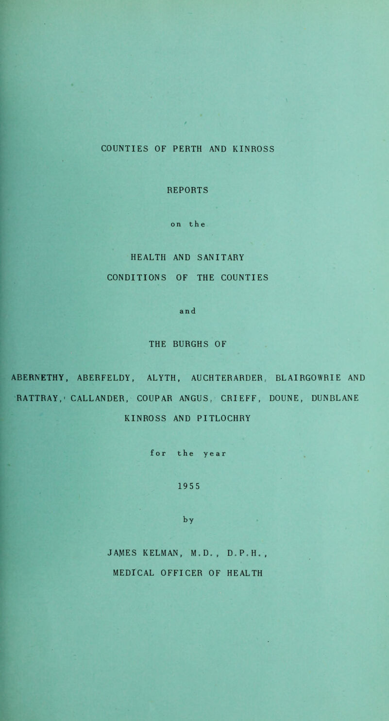 COUNTIES OF PERTH AND KINROSS REPORTS on the HEALTH AND SANITARY CONDITIONS OF THE COUNTIES and THE BURGHS OF ABERNETHY, ABERFELDY, ALYTH, AUCHTERARDER, BLAIRGOWRIE AND RATTRAY,' CALLANDER, COUPAR ANGUS, CRIEFF, DOUNE, DUNBLANE KINROSS AND PITLOCHRY for the year 1955 by JAMES KELMAN, M.D., D.P.H., MEDICAL OFFICER OF HEALTH