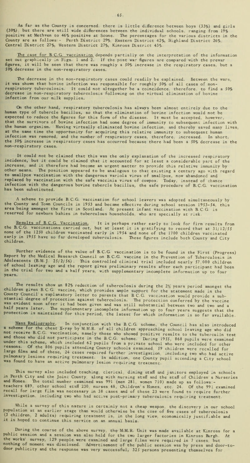 As far as the County is concerned there is little difference between boys (337o) and girls (30%) but there are still wide differences between the individual schools, ranging from 19% positive at Methven to 4-6% positive at Scone. The percentages for the various districts in the County are as follows- - Perth District 29% Eastern District 4-2%j, Highland District 26% Central District 27%, Western District 27%, Kinross District 4-3% The case for BCG vaccination depends partially on the interpretation of the information set out graphically ±n Figs. 1 and 2, if the post war figures are compared with the prewar figures, it will be seen that there was roughly a 50% increase in the respiratory cases, but a 50% decrease in the non-respiratory cases. The decrease in the non-respiratory cases could readily be explained Between the wars, it was shown that bovine infection was responsible for roughly 50% of all cases of non- respiratory tuberculosis It could not altogether be a coincidence therefore to find a 50% decrease in non-respiratory tuberculosis following on the virtual elimination of bovine infection from our milk supplies. On the other hand, respiratory tuberculosis has always been almost entirely due to the human type of tubercle bacillus, so that the elimination of bovine infection would not be expected to reduce the figures for this form of the disease It must be accepted however, that the survivors of bovine infection had some degree of immunity to subsequent infection with the human organism. Having virtually eliminated bovine infection and thereby saved many lives at the same time the opportunity for acquiring this relative immunity to subsequent human infection was removed, and the number of respiratory cases, therefore increased In short, the 50% increase in respiratory cases has occurred because there had been a 50% decrease in the non-respiratory cases. It could not be claimed that this was the only explanation of the increased respiratory incidence, but it could be claimed that it accounted for at least a considerable part of the increase, and it therefore had become an urgent matter to provide this relative immunity by other means. The position appeared to be analogous to that existing a century ago with regard to smallpox vaccination with the dangerous variola virus of smallpox, now abandoned and replaced by vaccination with the safe vaccinia virus of cowpox Today, instead of chance infection with the dangerous bovine tubercle bacillus, the safe procedure of B.C G. vaccination has been substituted. A scheme to provide B C-G. vaccination for school leavers was adopted simultaneously by the County and Town Councils in 1953 and became effective during school session 1953-54 this area being amongst the first in Scotland. At present infant vaccination with BCG is reserved for newborn babies in tuberculous households who are specially at risk Results of BCG. Vaccination It is perhaps rather early to look for firm results from the B. C-G vaccinations carried out, but at least it is gratifying to record that at 31/12/55 none of the 1250 children vaccinated early in 1954 and none of the 1700 children vaccinated early in 1955 have so far developed tuberculosis These figures include both County and City children., Fhrther evidence of the value of B-C-G- vaccination is to be found in the First (Progress) Report by the Medical Research Council on B C-G vaccine in the Prevention of Tuberculosis in Adolescents (B M J 25/2/ 56) ., This controlled clinical trial included nearly 57 000 children of school leaving age and the report gives preliminary results after each participant had been in the trial for two and a half years, with supplementary incomplete information up to four years. The results show an 82% reduction of tuberculosis during the 2% years period amongst the children given BCG vaccine, which provides ample support for the statement made in the County Council s explanatory letter to parents that BCG- vaccination would provide a sub- stantial degree of protection against tuberculosis. The protection conferred by the vaccine was evident soon after it had been given and was still substantial between two and two and a ait years later, The supplementary incomplete information up to four years suggests that the protection is maintained for this period, the latest for which information is so far available Mass Radiography In conjunction with the B. C,G. scheme, the Council has also introduced a scheme for the chest X-ray by M M.R. of all children approaching school leaving age who did n°j r®ceAVe BCG. vaccination, namely those who showed positive results to the tuberculin test and those who did not participate in the B C-G- scheme During 1955, 868 pupils were examined under this scheme, which included 62 pupils from a private school who were included for other reasons Of the 806 pupils attending County schools examined 59 children were recalled for arge films and of these, 24 cases required further investigation including two who had active pulmonary lesions requiring treatment In addition, one County pupil attending a City school was found to have an active pulmonary lesion requiring treatment. This survey also included teaching clerical dining staff and janitors employed in schools m Perth City and the Joint County along with nursing staff and the staff of Children s Nurseries and Homes The total number examined was 991 (men 281, women 710) made up as follows - teachers 689 other school staff 230 nurses 48, Children’s Homes, etc 24 Of the 991 examined recall for large film was necessary in 38 cases and of these 23 were found to require further investigation including two who had active post-primary tuberculosis requiring treatment While a survey of this nature is certainly not a cheap weapon the discovery in our school population at an earlier stage than would otherwise be the case of five cases of tuberculosis (3 children 2 adults) requiring treatment is, in the long view, economically justifiable and it is hoped to continue this service on an annual basis- During the course of the above survey, the- M.M-R- Unit was made available at Kinross for a public session and a session was also held for the two larger factories in Kinross Burgh0 At the works survey, 129 people were examined and large films were required in 7 cases but nothing of moment was disclosed- Advertisement of the public session was by press and door-to- door publicity and the response was very successful, 325 persons presenting themselves for