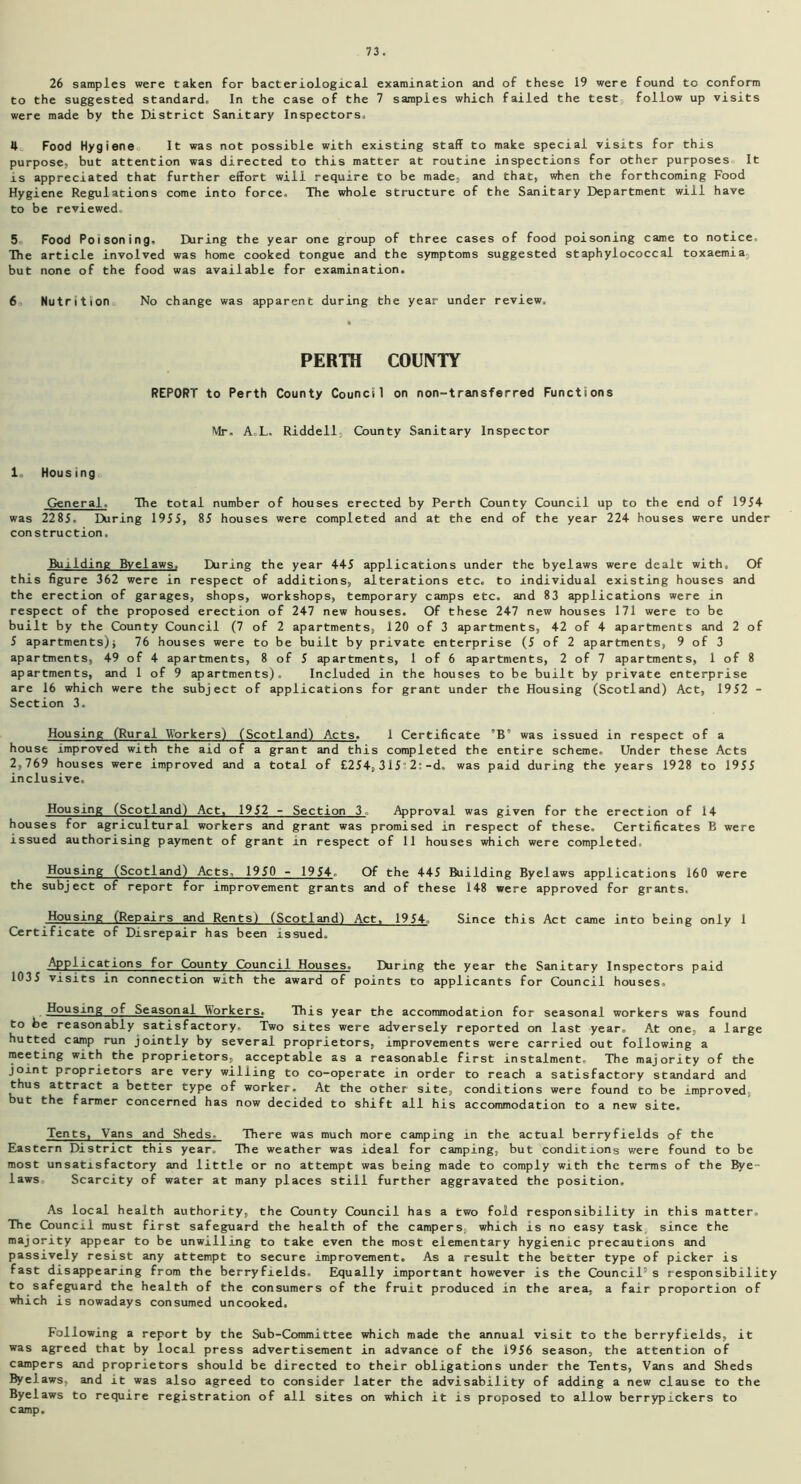 26 samples were taken for bacteriological examination and of these 19 were found to conform to the suggested standard. In the case of the 7 samples which failed the test follow up visits were made by the District Sanitary Inspectors. 4 Food Hygiene It was not possible with existing staff to make special visits for this purpose, but attention was directed to this matter at routine inspections for other purposes It is appreciated that further effort will require to be made, and that, when the forthcoming Food Hygiene Regulations come into force. The whole structure of the Sanitary Department will have to be reviewed. 5 Food Poisoning. During the year one group of three cases of food poisoning came to notice. The article involved was home cooked tongue and the symptoms suggested staphylococcal toxaemia but none of the food was available for examination. 60 Nutrition No change was apparent during the year under review. PERTH COUNTY REPORT to Perth County Council on non-transferred Functions Mr. A.L. Riddell, County Sanitary Inspector 1. Housing General. The total number of houses erected by Perth County Council up to the end of 1954 was 2285. During 1955, 85 houses were completed and at the end of the year 224 houses were under construction. Building Byelaws, During the year 445 applications under the byelaws were dealt with. Of this figure 362 were in respect of additions, alterations etc. to individual existing houses and the erection of garages, shops, workshops, temporary camps etc. and 83 applications were in respect of the proposed erection of 247 new houses. Of these 247 new houses 171 were to be built by the County Council (7 of 2 apartments, 120 of 3 apartments, 42 of 4 apartments and 2 of 5 apartments); 76 houses were to be built by private enterprise (5 of 2 apartments, 9 of 3 apartments, 49 of 4 apartments, 8 of 5 apartments, 1 of 6 apartments, 2 of 7 apartments, 1 of 8 apartments, and 1 of 9 apartments). Included in the houses to be built by private enterprise are 16 which were the subject of applications for grant under the Housing (Scotland) Act, 1952 - Section 3. Housing (Rural Workers) (Scotland) Acts. 1 Certificate ”B” was issued in respect of a house improved with the aid of a grant and this completed the entire scheme. Under these Acts 2,769 houses were improved and a total of £254,315 2:-d. was paid during the years 1928 to 1955 inclusive. Housing (Scotland) Act, 1952 - Section 3, Approval was given for the erection of 14 houses for agricultural workers and grant was promised in respect of these. Certificates B were issued authorising payment of grant in respect of 11 houses which were completed. Housing (Scotland) Acts, 1950 - 1954. Of the 445 Building Byelaws applications 160 were the subject of report for improvement grants and of these 148 were approved for grants. Housing (Repairs and Rents) (Scotland) Act, 1954. Since this Act came into being only 1 Certificate of Disrepair has been issued. Applications for County Council Houses. Ekinng the year the Sanitary Inspectors paid 1035 visits in connection with the award of points to applicants for Council houses. Housing of Seasonal Workers. This year the accommodation for seasonal workers was found to be reasonably satisfactory. Two sites were adversely reported on last year. At one, a large hutted camp run jointly by several proprietors, improvements were carried out following a meeting with the proprietors, acceptable as a reasonable first instalment. The majority of the joint proprietors are very willing to co-operate in order to reach a satisfactory standard and thus attract a better type of worker. At the other site, conditions were found to be improved, but the farmer concerned has now decided to shift all his accommodation to a new site. Tents, Vans and Sheds- There was much more camping in the actual berryfields of the Eastern District this year. The weather was ideal for camping, but conditions were found to be most unsatisfactory and little or no attempt was being made to comply with the terms of the Bye- laws Scarcity of water at many places still further aggravated the position. As local health authority, the County Council has a two fold responsibility in this matter. The Council must first safeguard the health of the campers, which is no easy task since the majority appear to be unwilling to take even the most elementary hygienic precautions and passively resist any attempt to secure improvement. As a result the better type of picker is fast disappearing from the berryfields. Equally important however is the Council5 s responsibility to safeguard the health of the consumers of the fruit produced in the area, a fair proportion of which is nowadays consumed uncooked. Following a report by the Sub-Committee which made the annual visit to the berryfields, it was agreed that by local press advertisement in advance of the 1956 season, the attention of campers and proprietors should be directed to their obligations under the Tents, Vans and Sheds Byelaws, and it was also agreed to consider later the advisability of adding a new clause to the Byelaws to require registration of all sites on which it is proposed to allow berrypickers to camp.