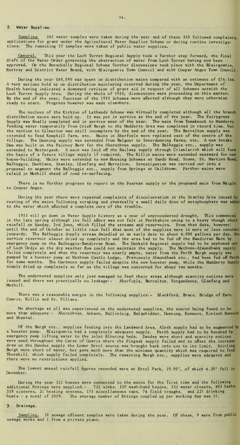 2 Water Suppl ies0 Samplings 265 water samples were taken during the year and of these 210 followed complaints, applications for grant under the Agricultural Water Supplies Scheme or during routine investiga- tions. The remaining 55 samples were taken of public water supplies. General. This year the Loch Turret Regional Supply took a further step forward, the final draft of the Water Order governing the abstraction of water from Loch Turret having now been approved. On the Benachally Regional Scheme further discussions took place with the Blairgowrie, Rattray and District Water Board, with Blairgowrie Town Council and with Coupar Angus Town Council; During the year £40,890 was spent on distribution mains compared with an estimate of £76 144 A very serious hold up on distribution mainlaying occurred during the year, the Department of Health having indicated a downward revision of grant aid in respect of all Schemes outwith the Loch Turret Supply Area. During the whole of 1955, discussions were proceeding on this matter. By the end of the year, fourteen of the 1955 Schemes were affected although they were otherwise ready to start. Progress however was made elsewhere. The nucleus of the Kirkton of Lethendy Scheme was virtually completed although all the branch distribution mains were held up. It was put in service at the end of the year. The Fairygreen Supply was finally completed and in service most of the year. The main from Tomaknock to Madderty feeding water temporarily from Crieff Burgh to the Madderty Area was completed in record time but the section to Gilmerton was still incomplete by the end of the year. The Burrelton supply was extended to feed Kemphill farm, etc. Mains in Aberfoyle were replaced east of the centre of the village. The Dunning supply was extended from Balgour to Innerdunning Farms, etc. A new Intake Dam was built on the Pairney Burn for the Aberuthven supply. The Balbeggie etc., supply was extended to Buttergask, A main was laid off the Railway supply through Crianlarich which will form the basis of a future village supply if required. The Killin mains were extended westward for new house-building. Mains were extended to new Housing Schemes at Sandy Road, Scone, St. Martins Road, Balbeggie, Dunblane, Stanley, Glenfarg and Burrelton. Investigation was carried out into a proposal to augment the Balbeggie etc., supply from Springs at Giildtown, Further mains were relaid in Muthill ahead of road re-surfacing. There is no further progress to report on the Fearnan supply or the proposed main from Meigle to Coupar Angus. IXiring the year there were repeated complaints of discolouration in the Stanley Area caused by rusting of the mains following scraping and eventually a small daily dose of metaphosphate was added to the water which effected a complete cure of the trouble. 1955 will go down in Water Supply history as a year of unprecedented drought. This commenced in the late spring although its full effect was not felt in Perthshire owing to a heavy though short rainfall on Sunday, 3rd June, which filled the streams and reservoirs. From that date, however,' until the end of October so little rain fell that most of the supplies were in more or less constant jeopardy. The Balbeggie Supply stream dwindled at an early date to about 4,000 gallons per day, the service reservoir almost dried up completely and the area had to be fed off the Bandirran Burn by emergency pump on the Balbeggie-Bandirran Road- The Dunkeid Regional supply had to be syphoned out of Loch Ordie as the dry weather flow could not maintain the supply. The Methven-Aimondbank supply failed completely and when the reservoir was nearly empty, water from the Perth Burgh supply was pumped by a booster pump at Methven Castle Lodge. Previously Almondbank etc., had been fed off Perth for some months. The Gartmore supply failed despite the new booster pump, while the Madderty Supply simply dried up completely so far as the village was concerned for about two months. The undernoted supplies only just managed to feed their areas although scarcity notices were issued and there was practically no leakage’- Aberfoyle, Burrelton, Forgandenny, Glenfarg and Muthill, There was a reasonable margin in the following supplies- Blackford, Braco, Bridge of Earn, Comrie, Killin and St. Fillans. No shortage at all was experienced on the undernoted supplies, the source being found to be more than adequate’- Aberuthven, Acharn, Ballinluig, Balquhidder, Dunning, Kenmore, Kinloch Rannoch and Shenval, Of the Burgh etc., supplies feeding into the Landward Area, Alyth supply had to be augmented by a booster pump. Blairgowrie had a completely adequate supply, Perth supply had to be boosted by emergency pump lifting water to the inlet filtering beds. Dundee were short and scarcity notices were used throughout the Carse of Gowrie where the Fingask supply failed and to offset the increase draw on the Dundee supply the Lower Errol source was brought back into use to its limit. Stirling Burgh were short of water, but gave much more than the minimum quantity which was required to feed Tbornhill, which supply failed completely. The remaining Burgh etc., supplies were adequate and there were no restrictions applied. The lowest annual rainfall figures recorded were at Errol Park, 19,00’, of which 4,30® fell in December. During the year 311 houses were connected to the mains for the first time and the following additional fittings were supplied - 751 sinks, 530 wash-hand basins, 521 water closets, 402 baths, 358 cisterns, 21 heating systems, 175 miscellaneous taps, 74 field troughs,, and 227 drinking bowls - a total of 3059. The average number of fittings coupled up per working day was 11. 3 Drainage, Sampling, 10 sewage effluent samples were taken during the year. Of these, 9 were from public sewage works and 1 from a private plant.