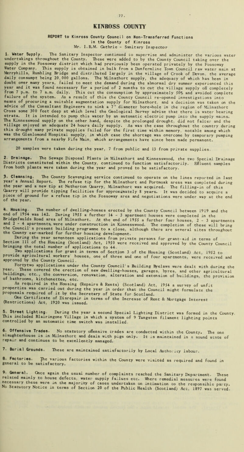 KINROSS COUNTY REPORT to Kinross County Council on Non-Transferred Functions in the County of Kinross Mr, I. R.M, Qithrie - Sanitary Inspector 1 Water Supply,, The Sanitary Inspector continued to supervise and administer the various water undertakings throughout the County. These were added to by the County Council taking over the supply in the Fossoway district which had previously been operated privately by the Fossoway Water Company. This supply is obtained in bulk from a Hmfermline Town Council raw water main at Merryhills, Rumbling Bridge and distributed largely in the village of Crook of Devon the average daily consumpt being 20,000 gallons. The Milnathort supply, the adequacy of which has been in doubt over many years, failed to meet the demand during the abnormal dry summer experienced this year and it was found necessary for a period of 2 months to cut the village supply off completely from 7 p.m. to 7 a.m, daily. This cut the consumption by approximately 50% and avoided complete failure of the system. As a result of this the County Council re-opened investigations into means of procuring a suitable augmentation supply for Milnathort, and a decision was taken on the advice of the Consultant Engineers to sink a 7 diameter bore-hole in the region of Milnathort Cross some 300 feet deep at which level the Geological Survey advise that there is water bearing strata. It is intended to pump this water by an automatic electric pump into the supply mains. The Kinnesswood supply on the other hand, despite the prolonged drought, did not falter and the village enjoyed an adequate 24- hours daily supply. As was the case throughout the country during this drought many private supplies failed for the first time within memory, notable among which was the Glenlomond Hospital supply, in which case the shortage was overcome by temporary pumping arrangements from a nearby Fife Main, which arrangements have since been made permanent. 20 samples were taken during the year, 7 from public and 13 from private supplies 2 Drainage. The Sewage Disposal Plants in Milnathort and Kinnesswood, the two Special Drainage Districts constituted within the County, continued to function satisfactorily. Effluent samples from both plants were taken during the year and proved to be satisfactory, 3, Cleansing. The County Scavenging service continued to operate on the lines reported in last year s Annual Report. The refuse tip for the Milnathort and Portmoak areas was completed during the year and a new tip at Netherton Quarry, Milnathort was acquired. The filling-in of this Qiarry will provide tipping facilities for approximately 8 years. It was decided to acquire a piece of ground for a refuse tip in the Fossoway area and negotiations were under way at the end of the year, 4 Housing The number of dwelling-houses erected by the County Council between 1919 and the end of 1954 was 142. Hiring 1955 a further 14-3 apartment houses were completed in the Bridgefaulds Road area of Milnathort. At the end of 1955 a further four houses, 2-3 apartments and 2 - 4 apartments, were under construction in Kinnesswood. The completion of these will bring the Council s present building programme to a close, although there are several sites throughout the County ear-marked for further housing development, the year seventeen applications from private persons for grant-aid in terms of Section 111 of the Housing (Scotland) Act, 1950 were received and approved by the County Council bringing the total number of applications to 44. Two applications for grant in terms of Section 3 of the Housing (Scotland) Act, 1952 to provide agricultural workers houses, one of three and one of four apartments, were received and approved by the County Council. Fortytwo applications under the County Council s Building Byelaws were dealt with during the . These covered the erection of new dwelling-houses, garages, byres, and other agricultural buildings, etc., the conversion, renovation, alteration and extension of buildings, the provision of bathrooms, kitchenettes, etc. As required in the Housing (Repairs & Rents) (Scotland) Act, 1954 a survey of unfit properties was carried out during the year in order that the Council might formulate the proposals required of it by the Secretary of State for Scotland. Che Certificate of Disrepair in terms of the Increase of Rent & Mortgage Interest (Restrictions) Act, 1920 was issued. 5 Street Lighting. Hiring the year a second Special Lighting District was formed in the County. This included Blairingone Village in which a system of 9 Tungsten filament lighting points controlled by an automatic time switch was installed. 6. Offensive TradeSn No statutory offensive trades are conducted within the County. The one slaughterhouse is in Milnathort and deals with pigs only* It is maintained in a sound state of repair and continues to be excellently managed, 7o Bunal Grounds. These are maintained satisfactorily by Local Author icy labour, 8 Factories, pie various factories within the County were visited as required and found in general to be satisfactory, 9- General c Chce again the usual number of complaints reached the Sanitary Department. These related mainly to house defects,, water supply faUues etc. Where remedial measures were found necessary these were in the majority of cases undertaken on intimation to the responsible party. No Statutory Notice in terms of Section 20 of the Public Health (Scotland) Act, 1897 was served.