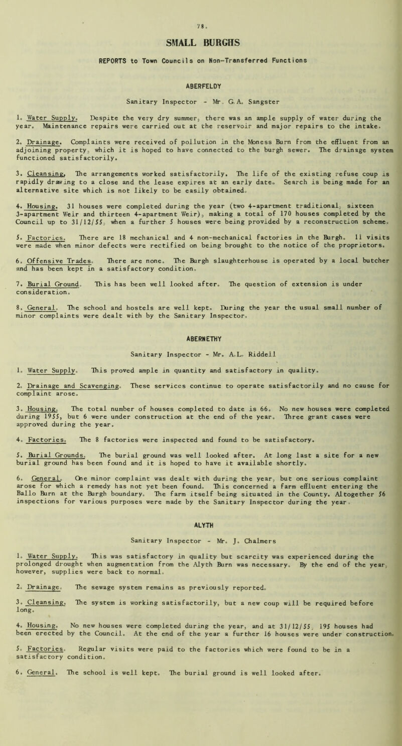 SMALL BURGHS REPORTS to Town Councils on Non-Transferred Functions ABERFELDY Sanitary Inspector - Mr , G- A, Sangster 1. Water Supply. Despite the very dry summer, there was an ample supply of water during the year. Maintenance repairs were carried out at the reservoir and major repairs to the intake. 2. Drainage. Complaints were received of pollution in the Moness Burn from the effluent from an adjoining property, which it is hoped to have connected to the burgh sewer. The drainage system functioned satisfactorily. 3. Cleansing. The arrangements worked satisfactorily. The life of the existing refuse coup is rapidly drwxng to a close and the lease expires at an early date., Search is being made for an alternative site which is not likely to be easily obtained. 4. Housing. 31 houses were completed during the year (two 4-apartment traditional, sixteen 3-apartment Weir and thirteen 4-apartment Weir), making a total of 170 houses completed by the Council up to 31/12/55, when a further 5 houses were being provided by a reconstruction scheme. 5. Factories. There are 18 mechanical and 4 non-mechanical factories in the Burgh. 11 visits were made when minor defects were rectified on being brought to the notice of the proprietors. 6. Offensive Trades. There are none. The Burgh slaughterhouse is operated by a local butcher and has been kept in a satisfactory condition, 7. Burial Ground This has been well looked after. The question of extension is under consideration, 8. General. The school and hostels are well kept. During the year the usual small number of minor complaints were dealt with by the Sanitary Inspector. ABERNETHY Sanitary Inspector - Mr. A,L. Riddell 1. Water Supply. This proved ample in quantity and satisfactory in quality, 2. Drainage and Scavenging. These services continue to operate satisfactorily and no cause for complaint arose. 3. Housing, The total number of houses completed to date is 66. No new houses were completed during 1955, but 6 were under construction at the end of the year. Three grant cases were approved during the year. 4. Factories. The 8 factories were inspected and found to be satisfactory. 5. Burial Grounds. The burial ground was well looked after. At long last a site for a new burial ground has been found and it is hoped to have it available shortly, 6. General. One minor complaint was dealt with during the year, but one serious complaint arose for which a remedy has not yet been found. This concerned a farm effluent entering the Ballo Rirn at the Burgh boundary. The farm itself being situated in the County. Altogether 56 inspections for various purposes were made by the Sanitary Inspector during the year. ALYTH Sanitary Inspector - Mr, J. Chalmers 1« Water Supply. This was satisfactory in quality but scarcity was experienced during the prolonged drought when augmentation from the Alyth Burn was necessary. By the end of the year however, supplies were back to normal, 2. Drainage. The sewage system remains as previously reported. 3. Cleansing, The system is working satisfactorily, but a new coup will be required before long. 4. Housing. No new houses were completed during the year, and at 31/12/55. 195 houses had been erected by the Council. At the end of the year a further 16 houses were under construction. 5. Factories. Regular visits were paid to the factories which were found to be in a satisfactory condition. 6. General. The school is well kept. The burial ground is well looked after.
