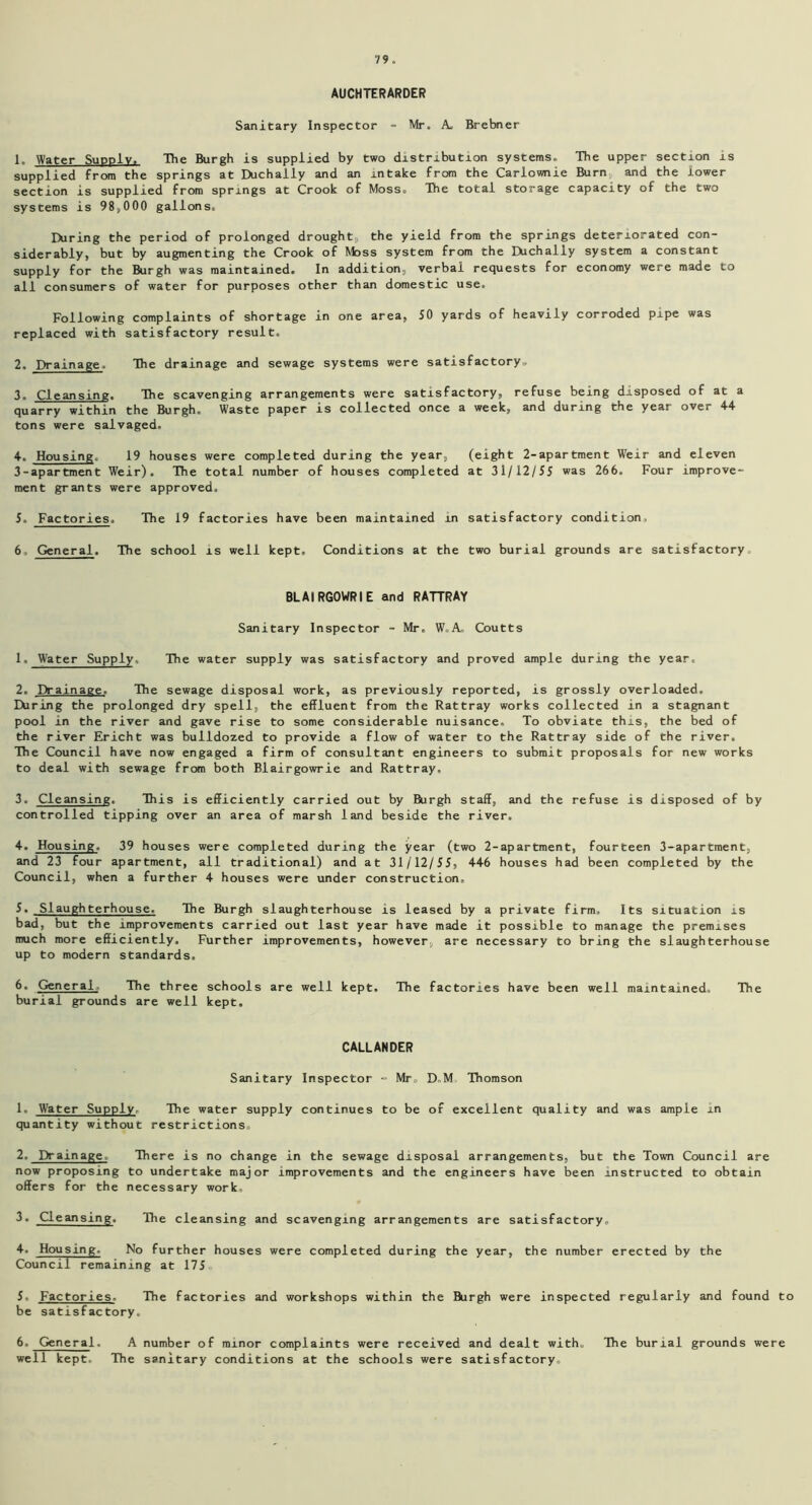 AUCHTERARDER Sanitary Inspector - Mr. A. Brebner 1. Water Supply. The Burgh is supplied by two distribution systems. The upper section is supplied from the springs at Duchally and an intake from the Carlownie Burn and the lower section is supplied from springs at Crook of Moss. The total storage capacity of the two systems is 98,000 gallons. During the period of prolonged drought, the yield from the springs deteriorated con- siderably, but by augmenting the Crook of Moss system from the IXichally system a constant supply for the Burgh was maintained. In addition, verbal requests for economy were made to all consumers of water for purposes other than domestic use. Following complaints of shortage in one area, SO yards of heavily corroded pipe was replaced with satisfactory result. 2. Drainage. The drainage and sewage systems were satisfactory. 3. Cleansing. The scavenging arrangements were satisfactory, refuse being disposed of at a quarry within the Burgh. Waste paper is collected once a week, and during the year over 4-4- tons were salvaged. 4. Housing. 19 houses were completed during the year, (eight 2-apartment Weir and eleven 3-apartment Weir). The total number of houses completed at 31/12/5S was 266. Four improve- ment grants were approved. 5. Factories. The 19 factories have been maintained in satisfactory condition. 6 General. The school is well kept. Conditions at the two burial grounds are satisfactory. BLAIRGOWRIE and RATTRAY Sanitary Inspector - Mr. W.A^ Coutts 1. Water Supply. The water supply was satisfactory and proved ample during the year. 2. Drainage, The sewage disposal work, as previously reported, is grossly overloaded. During the prolonged dry spell, the effluent from the Rattray works collected in a stagnant pool in the river and gave rise to some considerable nuisance. To obviate this, the bed of the river Ericht was bulldozed to provide a flow of water to the Rattray side of the river. The Council have now engaged a firm of consultant engineers to submit proposals for new works to deal with sewage from both Blairgowrie and Rattray, 3. Cleansing. This is efficiently carried out by Burgh staff, and the refuse is disposed of by controlled tipping over an area of marsh land beside the river. 4. Housing. 39 houses were completed during the year (two 2-apartment, fourteen 3-apartment, and 23 four apartment, all traditional) and at 31 /' 12/5J, 446 houses had been completed by the Council, when a further 4 houses were under construction. 5. Slaughterhouse, The Burgh slaughterhouse is leased by a private firm. Its situation is bad, but the improvements carried out last year have made it possible to manage the premises much more efficiently. Further improvements, however, are necessary to bring the slaughterhouse up to modern standards. 6. General The three schools are well kept. The factories have been well maintained. The burial grounds are well kept. CALLANDER Sanitary Inspector - Mr. D„M Thomson 1. Water Supply The water supply continues to be of excellent quality and was ample in quantity without restrictions, 2. Drainage. There is no change in the sewage disposal arrangements, but the Town Council are now proposing to undertake major improvements and the engineers have been instructed to obtain offers for the necessary work, 3. Cleansing. The cleansing and scavenging arrangements are satisfactory, 4. Housing. No further houses were completed during the year, the number erected by the Council remaining at 175 5. Factories. The factories and workshops within the Burgh were inspected regularly and found to be satisfactory. 6. General. A number of minor complaints were received and dealt with. The burial grounds were well kept. The sanitary conditions at the schools were satisfactory.