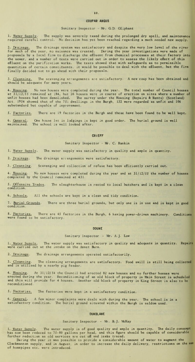 COUPAR ANGUS Sanitary inspector = Mr. GD Oiiphant 1. Water Supply, The supply was severely taxed during the prolonged dry spell, and maintenance required careful control. No decision has yet been reached regarding a much needed new supply, 2. Drainage The drainage system was satisfactory and despite the very low level of the river for much of the year, no nuisance was created. During the year investigations were made of proposals by a local firm to discharge the effluent from chemical processes at their factory into the sewer, and a number of tests were carried out in order to assess the likely effect of this effluent on the purification works. The tests showed that with safeguards as to permissible quantities of certain constituents it would be possible to deal with the effluent, but the firm finally decided not to go ahead with their proposals. 3 Cleansing The scavenging arrangements are satisfactory A new coup has been obtained and should be adequate for many years, 4. Housing No new houses were completed during the year. The total number of Council houses at 31/12/55 remained at 184, but 26 houses were in course of erection on sites where a number of unfit houses had been demolished. The survey under the Housing (Repairs & Rents) (Scotland) Act 1954 showed that of the 75l dwellings in the Burgh, 132 were regarded as unfit and 106 substandard but capable of improvement. 5. Factories, There are 19 factories in the Burgh and these have been found to be well kept. 6. General. One house let in lodgings is kept in good order. The burial ground is well maintained The school is well looked after. CRIEFF Sanitary Inspector - Mr, C, Rankin 1. Water Supply. The water supply was satisfactory in quality and ample in quantity, 2 Dt amage The drainage arr angements were satisfactory, 3 Cleansing Scavenging and collection of refuse has been efficiently carried out. 4- Housing No new houses were completed during the year and at 31/12/55 the number of houses completed by the Council remained at 431 5. Offensive Trades The slaughterhouse is rented to local butchers and is kept in a clean condition 6. Schools. All the schools are kept in a clean and tidy condition. 7. Burial Grounds There are three burial grounds* but only one is in use and is kept in good condition 8. Factories. There are 45 factories in the Burgh, 6 having power-driven machinery. Conditions were found to be satisfactory DOUNE Sanitary Inspector - Mr. A J, Low 1. Water Supply. The water supply was satisfactory in quality and adequate in quantity. Repairs were carried out at the intake on the Annet Burn, 2. Drainage The drainage arrangements operated satisfactorily. 3. Cleansing The cleansing arrangements are satisfactory. Food swill is still being collected and is utilised by a nearby pig feeder. 4. Housing At 31/12/54 the Council had erected 82 new houses and no further houses were erected during the year Reconditioning of an old block of property in Main Street is scheduled and this will provide for 4 houses. Another old block of property in King Street is also to be reconditioned 5. Factories The factories were kept in a satisfactory condition, 6. General. A few minor complaints were dealt with during the year. The school is in a satisfactory condition. The burial ground situated within the Burgh is seldom used. DUNBLANE Sanitary Inspector - Mr. B. J. McKay 1. Water Supply The water supply is of good quality and ample in quantity. The daily consumpt has now been reduced to 75-80 gallons per head, and this figure should be capable of considerable further reduction as old services are cut off and leaks traced. During the year it was possible to provide a considerable amount of water to augment the Clackmannan supply and in August in order to increase the daily delivery, restrictions on the use of hosepipes etc, were introduced.