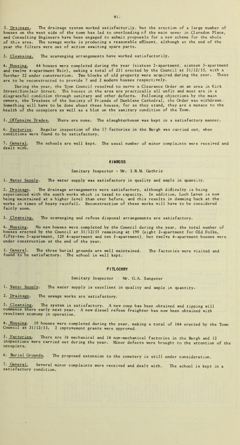 2. Drainage. The drainage system worked satisfactorily, but the erection of a large number of houses on the west side of the town has led to overloading of the main sewer in Claredon Place, and Consulting Engineers have been engaged to submit proposals for a new scheme for the whole of this area. The sewage works is producing a reasonable effluent, although at the end of the year the filters were out of action awaiting spare parts, 3. Cleansing, The scavenging arrangements have worked satisfactorily. 4. Housing, 44 houses were completed during the year (sixteen 2-apartment sixteen 3-apartment and twelve 4-apartment Weir), making a total of 251 erected by the Council at 31/12/55, with a further 22 under construction. Two blocks of old property were acquired during the year. These are to be reconstructed to provide 7 and 2 modern houses respectively. During the year, the Tqwn Council resolved to serve a Clearance Order on an area in Kirk Street/Sinclair Street. The houses in the area are practically all unfit and most are in a disgraceful condition through sanitary and other defects. Following objections by the main owners, the Trustees of the Society of Friends of Dunblane Cathedral, the Order was withdrawn. Something will have to be done about these houses, for as they stand, they are a menace to the health of the occupiers as well as a blot on the sanitary condition of the Town, 5. Offensive Trades There are none. The slaughterhouse was kept in a satisfactory manner. 6. Factories. Regular inspection of the 17 factories in the Burgh was carried out, when conditions were found to be satisfactory, 7. General. The schools are well kept. The usual number of minor complaints were received and dealt with. KINROSS Sanitary Inspector - Mr. I.R.M, Guthrie 1. Water Supply, The water supply was satisfactory in quality and ample in quantity 2. Drainage. The drainage arrangements were satisfactory, although difficulty is being experienced with the south works which is taxed to capacity. In addition, Loch Leven is now being maintained at a higher level than ever before, and this results in damming back at the works in times of heavy rainfall. Reconstruction of these works will have to be considered fairly soon. 3. Cleansing. The scavenging and refuse disposal arrangements are satisfactory. 4. Housing. No new houses were completed by the Council during the year, the total number of houses erected by the Council at 31/12/55 remaining at 190 (eight 2-apartment for Old Folks, fifty-two 3-apartment, 120 4-apartment and ten 5-apartment), but twelve 4-apartment houses were under construction at the end of the year, 5. General, The three burial grounds are well maintained. The factories were visited and found to be satisfactory. The school is well kept. PITLOCHRY Sanitary Inspector Mr. G.A. Sangster 1. Water Supply. The water supply is excellent in quality and ample in quantity, 2. Drainage. The sewage works are satisfactory, 3. Cleansing. The system is satisfactory. A new coup has been obtained and tipping will commence there early next year. A new diesel refuse freighter has now been obtained with resultant economy in operation. 4. Jjtousing. 10 houses were completed during the year, making a total of 164 erected by the Town Council at 31/12/55. 2 improvement grants were approved. 5. _Factories_, There are 16 mechanical and 14 non-mechanical factories in the Burgh and 12 inspections were carried out during the year. Minor defects were brought to the attention of the occupiers, 6 BurlaJ- Grounds. The proposed extension to the cemetery is still under consideration, 7. General,, Several minor complaints were received and dealt with. The school is kept in a satisfactory condition.