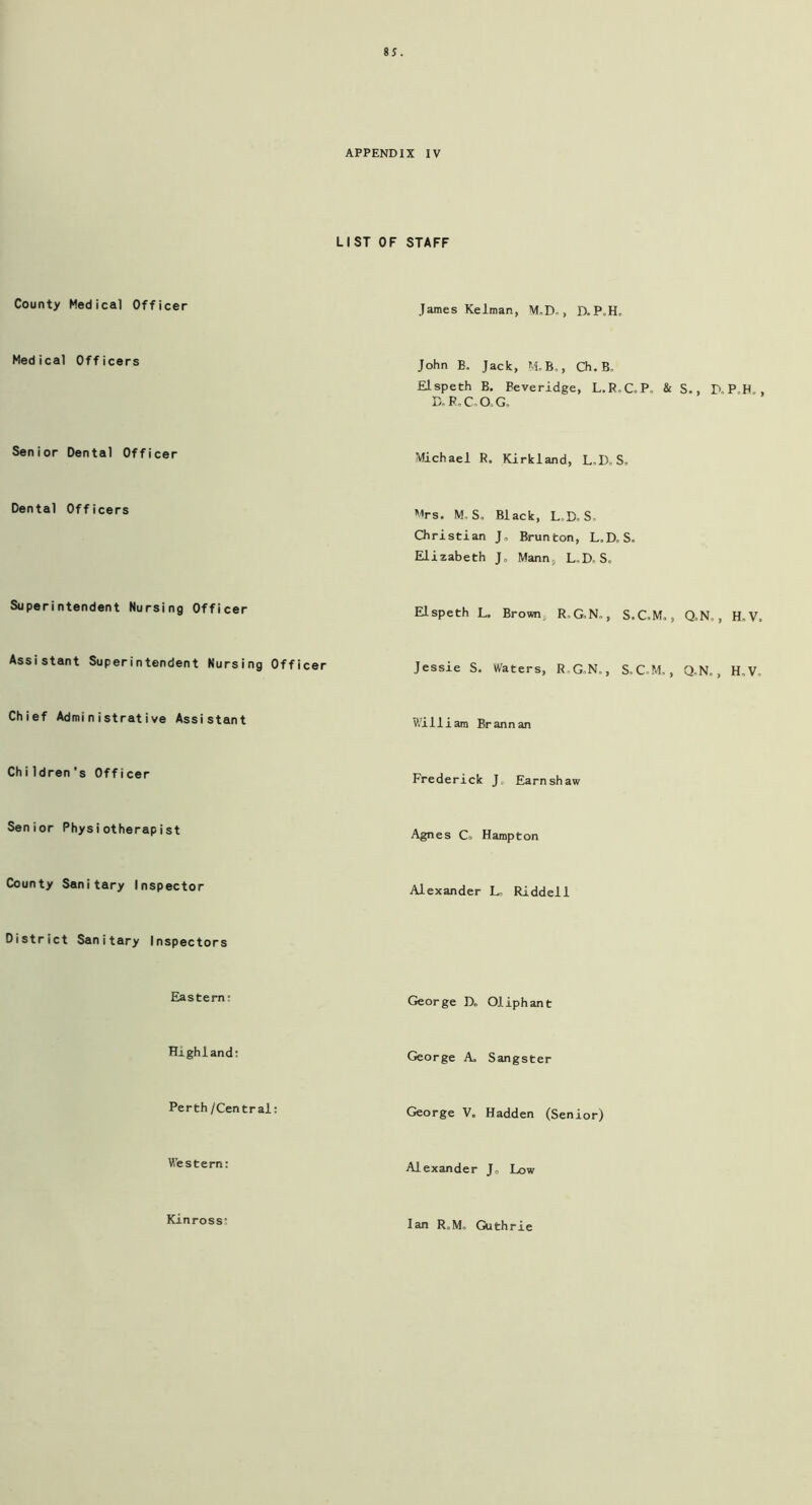 APPENDIX IV LIST OF STAFF County Medical Officer Medical Officers Senior Dental Officer Dental Officers Superintendent Nursing Officer Assistant Superintendent Nursing Officer Chief Administrative Assistant Chi ldren 's Officer Senior Physiotherapist County Sanitary Inspector District Sanitary Inspectors Eastern: Highland: Perth/Central: Western: Kinross* James Kelman, M„D., D. P>H. John B. Jack, M.B„, Ch.B. Elspeth B. Beveridge, L.R.C.P. & S., D.P.H., B.R.C,0,G. Michael R. Kirkland, L.DoS, Mrs. M, S. Black, L.D.S. Christian J„ Brunton, L.D„S. Elizabeth J„ Mann, L„D. S„ Elspeth L. Brown R, G.N„, S.C.M,, Q,N,, H„V. Jessie S. Waters, R.G,N„, S.C.M., Q„N. , H,V, 'William Brannan Frederick J, Earnshaw Agnes Co Hampton Alexander L, Riddell George D. OJ.iphant George A, Sangster George V. Hadden (Senior) Alexander J0 Low Ian R.M. Guthrie
