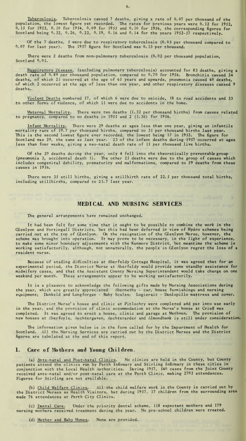 Tuberculosis. Tuberculosis caused 7 deaths, giving a rate of 0.07 per thousand of the population, the lowest figure yet recorded. The rates for previous years were 0. 12 for 1952, 0.15 for 1953, 0.10 for 1954, 0.09 for 1955 and 0.10 for 1956, the corresponding figures for Scotland being 0.32, 0.26, 0.22, 0.19, 0.16 and 0.14 for the years 1952-57 respectively. Of the 7 deaths, 5 were due to respiratory tuberculosis (0.05 per thousand compared to 0.07 for last year). The 1957 figure for Scotland was 0.13 per thousand. There were 2 deaths from non-pulmonary tuberculosis (0.02 per thousand population, Scotland 0.01. Respiratory Disease, (excluding pulmonary tuberculosis) accounted for 83 deaths, giving a death rate of 0.89 per thousand population, compared to 0.70 for 1956. Bronchitis caused 34 deaths, of which 25 occurred at the age of 65 years and upwards, pneumonia caused 40 deaths, of which 2 occurred at the age of less than one year, and other respiratory diseases caused 9 deaths. Violent Deaths numbered 57, of which 6 were due to suicide, 18 to road accidents and 33 to other forms of violence, of which 11 were due to accidents in the home. Maternal Mortality. There were two deaths (1.32 per thousand births) from causes related to pregnancy, compared to no deaths in 1955 and 2 (1.36) for 1956. Infant Mortality. Tnere were 29 deaths at ages less than one year, giving an infantile mortality rate of 19.7 per thousand births, compared to 31 per thousand births last year. This is the second lowest figure ever recorded, the lowest being 17 in 1953. The figure for Scotland was 29, the same as last year. 23 of the infant deaths during 1957 occurred at ages less than four weeks, giving a neo-natal death rate of 15 per thousand live births. Of the 29 deaths during the year, only 4 fell into the theoretically preventable group (pneumonia 3, accidental death 1). The other 25 deaths were due to the group of causes which includes congenital debility, prematurity and malformations, compared to 39 deaths from these causes in 1956. There were 35 still births, giving a stillbirth rate of 22.5 per thousand total births, including stillbirths, compared to 21.7 last year. MEDICAL AND NURSING SERVICES The general arrangements have remained unchanged. It had been felt for some time that it ought to be possible to combine the work in the Glenlyon and Fortingall Districts, but this had been deferred in view of Hydro schemes being carried out at the top of Glenlyon. On the resignation of the Glenlyon Nurse, however, the scheme was brought into operation. It may prove to be necessary, in the light of experience, to make some minor boundary adjustments with the Kenmore District, but meantime the scheme is working satisfactorily, although, not unnaturally, the people in Glenlyon regret the loss of a resident nurse. Because of staffing difficulties at Aberfeldy Cottage Hospital, it was agreed that for an experimental period, the District Nurse at Aberfeldy would provide some standby assistance for midwifery cases, and that the Assistant County Nursing Superintendent would take charge on one weekend per month. These arrangements appear to be working satisfactorily. It is a pleasure to acknowledge the following gifts made by Nursing Associations during the year, which are greatly appreciated Abernethy - car, house furnishings and nursing equipment; Dunkeld and Longforgan - Baby Scales; Logierait - Dunlopillo mattress and cover. The District Nurse’s house and clinic at Pitlochry were completed arid put into use early in the year, and the provision of clinic accommodation at the Nurse’s house at Crieff was completed. It was agreed to erect a house, clinic and garage at Methven. The provision of new houses at Aberfoyle, Auchtergaven, Auchterarder and Almondbank is still under consideration. Hie information given below is in the form called for by the Department of Health for Scotland. All the Nursing Services are carried out by the District Nurses and the District figures are tabulated at the end of this report. 1. Care of Mothers and Young Children. (a) Ante-natal and Post-natal Clinics. No clinics are held in the County, but County patients attend the clinics run by Perth Infirmary and Stirling Infirmary in these cities in conjunction with the Local Health Authorities. During 1957, 540 cases from the Joint County received ante-natal and/or post-natal care at the Perth Clinic, making 2703 attendances. Figures for Stirling are not available. (b) Child Welfare Clinics. All the child welfare work in the County is carried out by the District Nurses as Health Visitors, but during 1957, 17 children from the surrounding area made 76 attendances at Perth City Clinics. (c) Dental Care. Under the priority dental scheme, 118 expectant mothers and 179 nursing mothers received treatment during the year. No pre-school children were treated. (d) Mother and Baby Homes. None are provided.