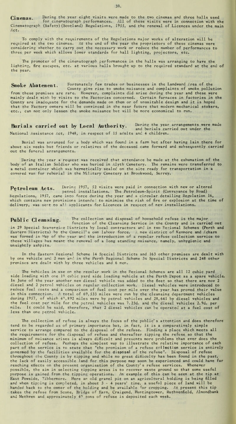 Cinemas. Cinematograph Act. During the year eight visits were made to the two cinemas and three halls used for cinematograph performances. All of these visits were in connection with the (Safety)(Scotland) Regulations, 1955, and the renewal of Licences under the main To comply with the requirements of the Regulations major works of alteration will be required at the two cinemas. At the end of the year the proprietors of these cinemas were considering whether to carry out the necessary work or reduce the number of performances to three per week which allows lower standards for hall lighting, projectors, etc. The promoter of the cinematograph performances in the halls was arranging to have the lighting, fire escapes, etc. at various halls brought up to the required standard at the end of the year. Smoke Abatement. Fortunately few trades or businesses in the Landward Area of the County give rise to smoke nuisance and complaints of smoke pollution from these premises are rare. However, complaints did arise during the year and these were mainly dealt with by visits to the Factories concerned. Certain furnaces in factories in the County are inadequate for the demands made on them or of unsuitable design and it is hoped that the Factory owners will be convinced in the near future that modern mechanical stokers, etc., can not only lessen the smoke nuisance but will be more economical to run. Burials carried out National Assistance Act, by Local Authority. ^ing th(r year arrangements J J and burials carried out under 1948, in respect of 15 adults and 4 children. were made the Burial was arraneed for a body which was found in a farm hut after having lain there for about six weeks but friends or relatives of the deceased came forward and subsequently carried out the funeral arrangements. During the year a request was received that attendance be made at the exhumation of the body op an Italian Soldier who was buried in Alyth Cemetery. The remains were transferred to a metal container which was hermetically sealed on the site ready for transportation in a covered van for reburial in the Military Cemetery at Brookwood, Surrey. Petroleum Acts IXtring 1957, 52 visits were paid in connection with new or altered petrol installations. The Petroleum-Spirit (Conveyance by Road) Regulations, 1957, came into force during the year and a circular detailing Regulation 16, which contains new provisions intende ' to minimise the risk of fire or explosion at the time of delivery, was sent to all applicants for Licences in respect of new installations. Public Cleansing. The collection and disposal of household refuse is the major function of the Cleansing Service in the County and is carried out in 29 Special Scavenging Districts by local contractors and in two Regional Schemes (Perth and Eastern Districts) by the Council’s own labour force. /. new district of Kenmore and Acharn was formed in Way of the year and the introduction of a regular refuse collection service to these villages has meant the removal of a long standing nuisance, namely, unhygienic and unsightly ashpits. In the Eastern Regional Scheme 14 Special Districts and 163 other premises are dealt with by one vehicle and 2 men and in the Perth Regional Scheme 34 Special Districts and 248 other premises are dealt with by three vehicles and 6 men. The vehicles in use on the regular work in the Regional Schemes are all 12 cubic yard side loading with one 19 cubic yard side loading vehicle at the Perth Depot as a spare vehicle. In June of the year another new diesel vehicle was added to the fleet so that there are now 2 diesel and 2 petrol vehicles on regular collection work. Diesel vehicles were introduced to reduce fuel costs and a comparison of fuel cost per mile over the year has proved their value in this connection. A total of 69,533 miles were run by the cleansing department vehicles during 1957, of which 4n, 892 miles were by petrol vehicles and .28, 641 by diesel vehicles and the fuel cost per mile for the petrol vehicles was 7.23d» and the diesel vehicles 2.9d. per mile. It could be said, therefore, that 2 diesel vehicles can be operated at a fuel cost of less than one petrol vehicle. The collection of refuse is always the focus of the public’s attention and does therefore tend to be regarded as of primary importance but, in fact, it is a comparatively simple service to arrange compared to the disposal of the refuse. Finding a place which meets all the requirements for the disposal of refuse and thereafter tipping the refuse so that the minimum of nuisance arises is always difficult and presents more problems than ever does the collection of refuse. Perhaps the simplest way to illustrate the relative importance of each part of the service is to state that the provision of a refuse collection service is entirely governed by the facilities available for the disposal of the refuse. Disposal of refuse throughout the County is by tipping and while no great difficulty has been found in the past, the lack of easily accessible land for this purpose may soon be experienced and could have far reaching effects on the present organisation of the County’s refuse services. Whenever possible, the aim in selecting tipping areas is to recover waste ground so that some useful purpose is gained from the tipping operations. An example of this can be seen at the tip at East Powside, Tibbermore. Here an old gravel pit on an agricultural holding is being filled and when tipping is completed, in about 3-4 years’ time, a useful piece of land will be handed back to the owner of the holding and be available for cropping. At present this tip takes the refuse from Scone, Bridge of Earn, Craigend, Huntingtower, Ruthvenfield, Almondbank and Methven and approximately 49 tons of refuse is deposited each week.