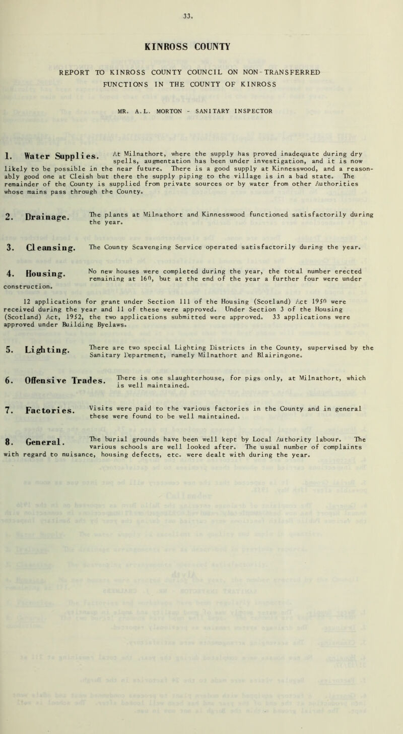 KINROSS COUNTY REPORT TO KINROSS COUNTY COUNCIL ON NON-TRANSFERRED FUNCTIONS IN THE COUNTY OF KINROSS MR. A.L. MORTON - SANITARY INSPECTOR 1. Water Supplies. At Milnathort, where the supply has proved inadequate during dry spells, augmentation has been under investigation, and it is now likely to be possible in the near future. There is a good supply at Kinnesswood, and a reason- ably good one at Cleish but there the supply piping to the village is in a bad state. The remainder of the County is supplied from private sources or by water from other Authorities whose mains pass through the County. 2. Drainage. The plants at Milnathort and Kinnesswood functioned satisfactorily during the year. 3. Cleansing. The County Scavenging Service operated satisfactorily during the year. 4. Housing. construction. No new houses were completed during the year, the total number erected remaining at 160, but at the end of the year a further four were under 12 applications for grant under Section 111 of the Housing (Scotland) Act 19SO were received during the year and 11 of these were approved. Under Section 3 of the Housing (Scotland) Act, 1952, the two applications submitted were approved. 33 applications were approved under Building Byelaws. 5. Lighting. There are two special Lighting Districts in the County, supervised by the Sanitary Department, namely Milnathort and Blairingone. 6 Offensive Trades There is one slaughterhouse, for pigs only, at Milnathort, which is well maintained. 7. Factories. visits were paid to the various factories in the County and in general these were found to be well maintained. 8 General The burial grounds have been well kept by Local Authority labour. The various schools are well looked after. The usual number of complaints with regard to nuisance, housing defects, etc. were dealt with during the year.