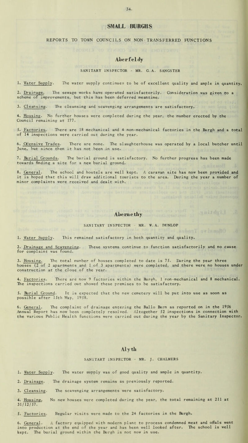SMALL BURGHS REPORTS TO TOWN COUNCILS ON NON TRANSFERRED FUNCTIONS Aberfeldy SANITARY INSPECTOR - MR, G,A. SANGSTER 1. Water Supply,. The water supply continues to be of excellent quality and ample in quantity. 2. Drainage. The sewage works have operated satisfactorily. Consideration was given to a scheme of improvements, but this has been deferred meantime, 3. Cleansing, The cleansing and scavenging arrangements are satisfactory. 4. Housing, No further houses were completed during the year, the number erected by the Council remaining at 177. 5. Factories, There are 18 mechanical and 4 non-mechanical factories in the Burgh and a total of 14 inspections were carried out during the year, 6. Qtiensive Trades, There are none. The slaughterhouse was operated by a local butcher until June, but since then it has not been in use, 7. Burial Grounds. The burial ground is satisfactory. No further progress has been made towards finding a site for a new burial ground, 8. General,. The school and hostels are well kept. A caravan site has now been provided and it is hoped that this will draw additional tourists to the area. During the year a number of minor complaints were received and dealt with. Abernethy SANITARY INSPECTOR MR, W, A, DUNLOP 1. Water Supply, This remained satisfactory in both quantity and quality. 2. Drainage and Scavenging. These systems continue to function satisfactorily and no cause for complaint was found, 3. Housing. The total number of houses completed to date is 75, During the year three houses (2 of 2 apartments and 1 of 3 apartments) were completed, and there were no houses under construction at the close of the year. 4. Factories. There are now 9 factories within the Burgh, 1 ron-mechanical and 8 mechanical. The inspections carried out showed these premises to be satisfactory. 5. Burial Ground It is expected that the new cemetery will be put into use as soon as possible after 15th May, 1958. 6. General. The complaint of drainage entering the Ballo Burn as reported on in the 1956 Annual Report has now been completely resolved Altogether 52 inspections in connection with the various Public Health functions were carried out during the year by the Sanitary Inspector. Aly th SANITARY INSPECTOR - MR. J. CHALMERS 1. Water Supply, The water supply was of good quality and ample in quantity. 2. Drainage. The drainage system remains as previously reported, 3. Cleansing. The scavenging arrangements were satisfactory, 4. Housing, No new houses were completed during the year, the total remaining at 211 at 31/12/57. 5. Factories. Regular visits were made to the 24 factories in the Burgh. 6. General. A factory equipped with modern plant to process condemned meat and offals went into production at the end of the year and has been well looked after. The school is well kept. The burial ground within the Burgh is not now in use.