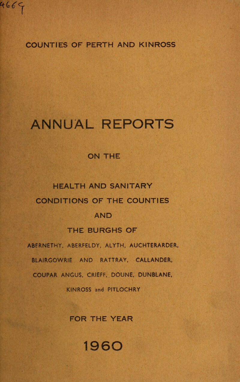 COUNTIES OF PERTH AND KINROSS ANNUAL REPORTS ON THE HEALTH AND SANITARY CONDITIONS OF THE COUNTIES AND THE BURGHS OF ABERNETHY, ABERFELDY, ALYTH, AUCHTERARDER, BLAIRGOWRIE AND RATTRAY, CALLANDER, COUPAR ANGUS, CRIEFF, DOUNE. DUNBLANE, KINROSS and PITLOCHRY FOR THE YEAR 1960