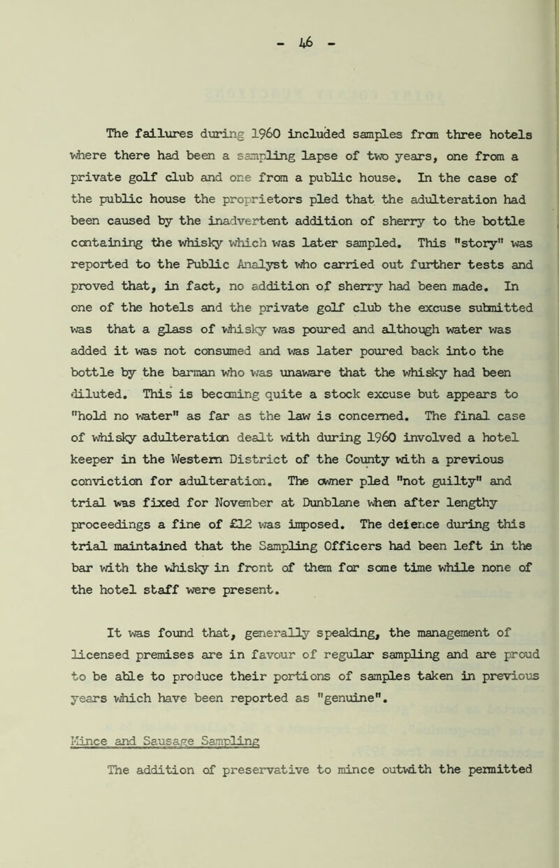 where there had been a sampling lapse of two years, one fran a private golf club and one from a public house. In the case of the public house the proprietors pled that the adulteration had been caused by the inadvertent addition of sherry to the bottle containing the whisky which was later sampled. This story was reported to the Public Analyst vho carried out further tests and proved that, in fact, no addition of sherry had been made. In one of the hotels and the private golf club the excuse submitted was that a glass of whisky was poured and although water was added it was not consumed and was later poured back into the bottle by the barman who was unaware that the whisky had been diluted. This is becoming quite a stock excuse but appears to hold no water as far as the law is concerned. The final case of whisky adulteration dealt with during I960 involved a hotel keeper in the Western District of the County with a previous conviction for adulteration. The owner pled not guilty and trial was fixed for November at Dunblane when after lengthy proceedings a fine of £12 was imposed. The deience during this trial maintained that the Sampling Officers had been left in the bar with the vdiisky in front of then for some time while none of the hotel staff were present. It was found that, generally speaking, the management of licensed premises are in favour of regular sampling and are proud to be able to produce their portions of samples taken in previous years which have been reported as genuine. Kince and Sausage Sampling The addition of preservative to mince outwith the permitted