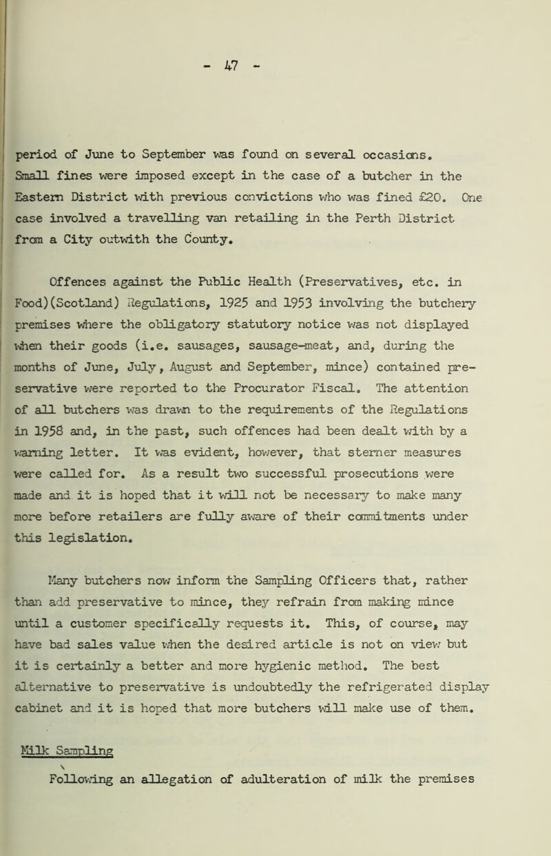 period of June to September was found on several occasions. Small fines were imposed except in the case of a butcher in the Eastern District with previous convictions who was fined £20. One case involved a travelling van retailing in the Perth District from a City outwith the County. Offences against the Public Health (Preservatives, etc. in Food) (Scotland) Regulations, 1925 and 1953 involving the butchery premises where the obligatory statutory notice was not displayed \dnen their goods (i.e. sausages, sausage-meat, and, during the months of June, July, August and September, mince) contained pre- servative were reported to the Procurator Fiscal. The attention of all butchers was drawn to the requirements of the Regulations in 1958 and, in the past, such offences had been dealt with by a warning letter. It was evident, however, that sterner measures were called for. As a result two successful prosecutions were made and it is hoped that it will not be necessary to make many more before retailers are fully aware of their commitments under this legislation. Many butchers now inform the Sampling Officers that, rather than add preservative to mince, they refrain from making mince until a customer specifically requests it. This, of course, may have bad sales value when the desired article is not on view but it is certainly a better and more hygienic method. The best alternative to preservative is undoubtedly the refrigerated display cabinet and it is hoped that more butchers will make use of them. Milk Sampling \ Following an allegation of adulteration of milk the premises