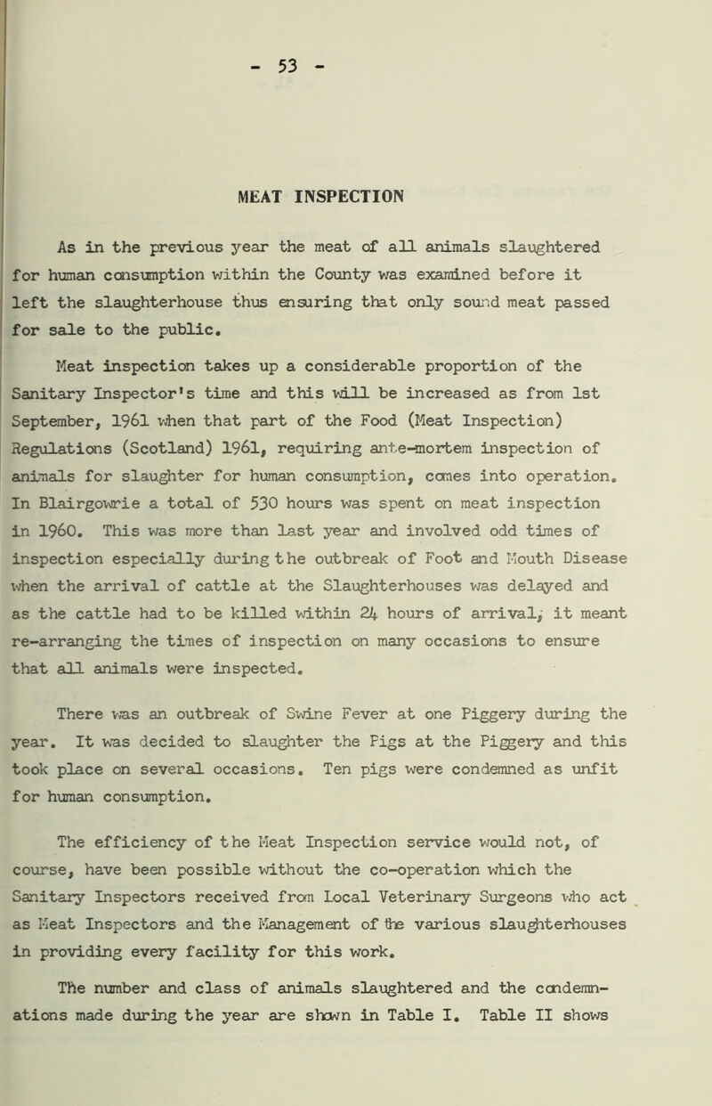MEAT INSPECTION As in the previous year the meat of all animals slaughtered for human consumption within the County was examined before it left the slaughterhouse thus ensuring that only sound meat passed for sale to the public. Meat inspection takes up a considerable proportion of the Sanitary Inspector’s time and this will be increased as from 1st September, 1961 when that part of the Food (Meat Inspection) Regulations (Scotland) 1961, requiring ante-mortem inspection of animals for slaughter for human consumption, cones into operation. In Blairgowrie a total of 530 hours was spent on meat inspection in I960. This was more than last year and involved odd times of inspection especially during the outbreak of Foot and Mouth Disease when the arrival of cattle at the Slaughterhouses was delayed and as the cattle had to be killed within 24 hours of arrival,' it meant re-arranging the times of inspection on many occasions to ensure that all animals were inspected. There was an outbreak of Swine Fever at one Piggery during the year. It was decided to slaughter the Figs at the Piggery and this took place on several occasions. Ten pigs were condemned as unfit for human consumption. The efficiency of the Meat Inspection service would not, of course, have been possible without the co-operation which the Sanitary Inspectors received from Local Veterinary Surgeons who act as Meat Inspectors and the Management of the various slaughterhouses in providing every facility for this work. The number and class of animals slaughtered and the condemn- ations made during the year are shown in Table I. Table II shows