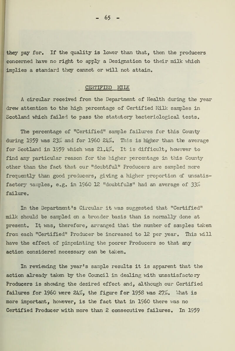 they pay for. If the quality is lower than that, then the producers concerned have no right to apply a Designation to their milk which implies a standard they cannot or will not attain. CERTIFIED HII£ A circular received from the Department of Health during the year drew attention to the high percentage of Certified Milk samples in Scotland which failed to pass the statutory bacteriological tests. The percentage of Certified sample failures for this County during 1959 vra,s 23/2 and for I960 24/2. This is higher than the average for Scotland in 1959 which was 21.4/2. It is difficult, however to find any particular reason for the higher percentage in this County other than the fact that our doubtful Producers are sampled more frequently than good producers, giving a higher proportion cf unsatis- factory samples, e.g. in I960 12 doubtfuls had an average of 33/2 failure. In the Department's Circular it vras suggested that Certified milk should be sampled on a broader basis than is normally done at present. It was, therefore, arranged that the number of samples taken from each Certified Producer be increased to 12 per year. This will have the effect of pinpointing the poorer Producers so that any action considered necessary can be taken. In reviewing the year's sample results it is apparent that the action already taken by the Council in dealing wdth unsatisfactory Producers is showing the desired effect and, although our Certified failures for I960 w/ere 24a>, the figure for 1958 vas 27a!. V.hat is more important, however, is the fact that in I960 there was no Certified Producer writh more than 2 consecutive failures. In 1959