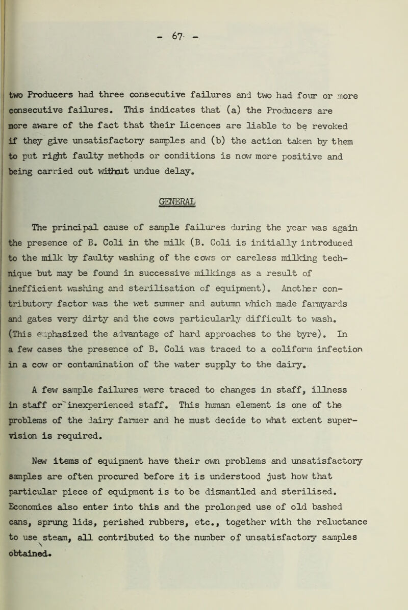 two Producers had three consecutive failures and two had four or more consecutive failures. This indicates that (a) the Producers are more aware of the fact that their Licences are liable to be revoked if they give unsatisfactory samples and (b) the action taken by them to put ri^it faulty methods or conditions is now more positive and being carried out withait undue delay. GENERAL The principal cause of sample failures during the year was again the presence of B. Coli in the milk (B. Coli is initially introduced to the milk by faulty washing of the cows or careless milking tech- nique but may be found in successive milkings as a result of inefficient washing and sterilisation of equipment). Another con- tributory factor was the wet summer and autumn which made farmyards and gates very dirty and the cows particularly difficult to wash. (This emphasized the advantage of hard approaches to the byre). In a few cases the presence of B. Coli was traced to a coliform infection in a cow or contamination of the water supply to the dairy. A few sanple failures were traced to changes in staff, illness in staff orinexperienced staff. This human element is one of the problems of the dairy farmer and he must decide to what extent super- vision is required. New items of equipment have their own problems and unsatisfactory samples are often procured before it is understood just how that particular piece of equipment is to be dismantled and sterilised. Economics also enter into this and the prolonged use of old bashed cans, sprung lids, perished rubbers, etc., together with the reluctance to use steam, all contributed to the number of unsatisfactory samples obtained.
