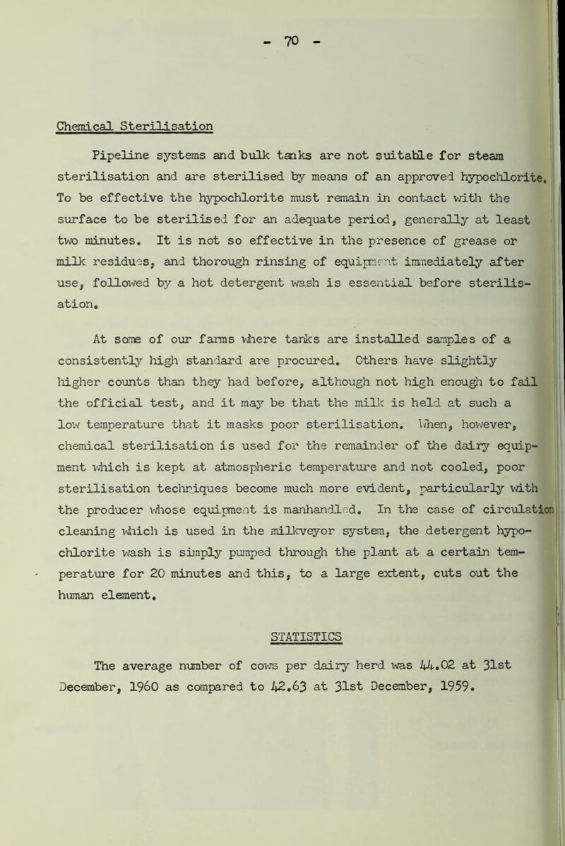 Chemical Sterilisation Pipeline systems and bulk tanks are not suitable for steam sterilisation and are sterilised by means of an approved hypochlorite. To be effective the hypochlorite must remain in contact with the surface to be sterilised for an adequate period, generally at least two minutes. It is not so effective in the presence of grease or milk residues, and thorough rinsing of equipment immediately after use, followed by a hot detergent wash is essential before sterilis- ation. At some of our farms where tanks are installed samples of a consistently high standard are procured. Others have slightly higher counts than they had before, although not high enough to fail the official test, and it may be that the milk is held at such a low temperature that it masks poor sterilisation, hnen, however, chemical sterilisation is used for the remainder of the dairy equip- ment which is kept at atmospheric temperature and not cooled, poor sterilisation techniques become much more evident, particularly with the producer whose equipment is manhandled. In the case of circulation cleaning which is used in the milkveyor system, the detergent hypo- chlorite wash is simply pumped through the plant at a certain tem- perature for 20 minutes and this, to a large extent, cuts out the human element. STATISTICS The average number of cows per dairy herd was 44.02 at 31st December, I960 as compared to 42.63 at 31st December, 1959.