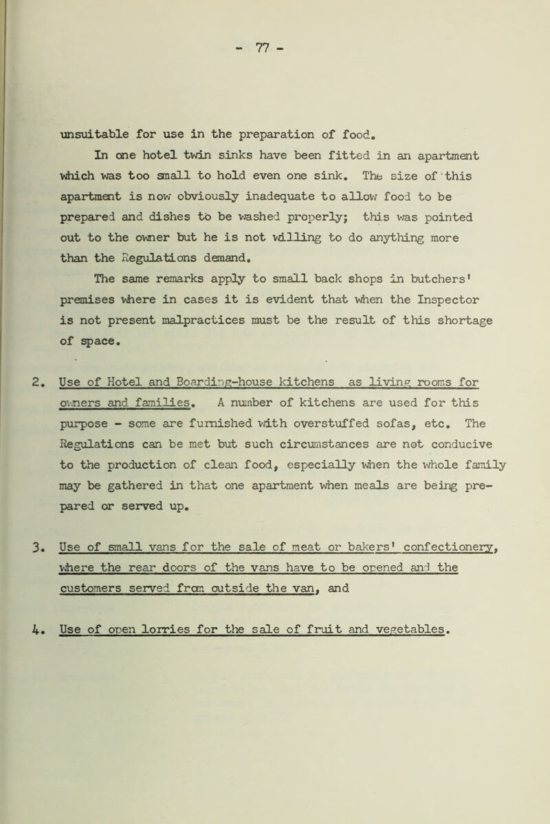 unsuitable for use in the preparation of food. In one hotel twin sinks have been fitted in an apartment which was too snail to hold even one sink. The size of this apartment is now obviously inadequate to allow food to be prepared and dishes to be washed properly; this was pointed out to the owner but he is not willing to do anything more than the Regulations demand. The same remarks apply to small back shops in butchers’ premises where in cases it is evident that when the Inspector is not present malpractices must be the result of this shortage of space. 2. Use of Hotel and Boarding-house kitchens as living rooms for owners and families. A number of kitchens are used for this purpose - some are furnished with overstuffed sofas, etc. The Regulations can be met but such circumstances are not conducive to the production of clean food, especially when the whole family may be gathered in that one apartment when meals are being pre- pared or served up. 3. Use of small vans for the sale of meat or bakers’ confectionery. where the rear doors of the vans have to be orened and the customers served from outside the van, and . Use of open lorries for the sale of fruit and vegetables. 4