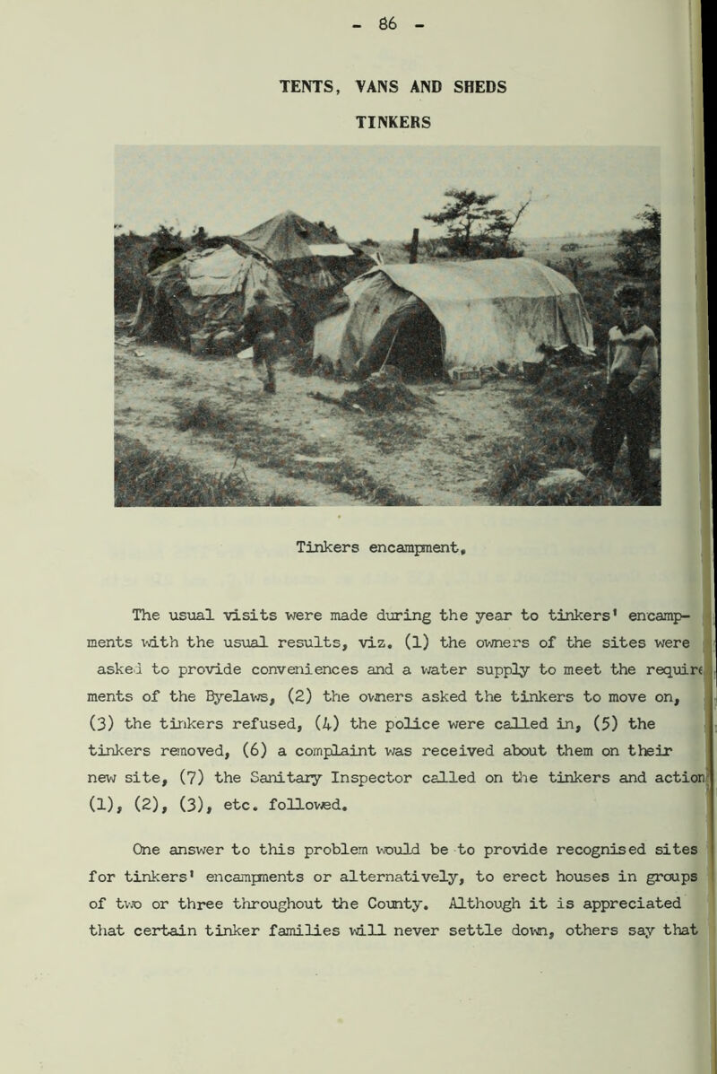 TENTS, VANS AND SHEDS TINKERS Tinkers encampment. The usual visits were made during the year to tinkers’ encamp- ments with the usual results, viz. (l) the owners of the sites were asked to provide conveniences and a water supply to meet the require ments of the Byelaws, (2) the owners asked the tinkers to move on, (3) the tinkers refused, (4) the police were called in, (5) the tinkers removed, (6) a complaint was received about them on their new site, (7) the Sanitary Inspector called on -tie tinkers and action (l), (2), (3), etc. followed. One answer to this problem would be to provide recognised sites for tinkers' encampnents or alternatively, to erect houses in groups of two or three throughout the County. Although it is appreciated that certain tinker families will never settle down, others say that