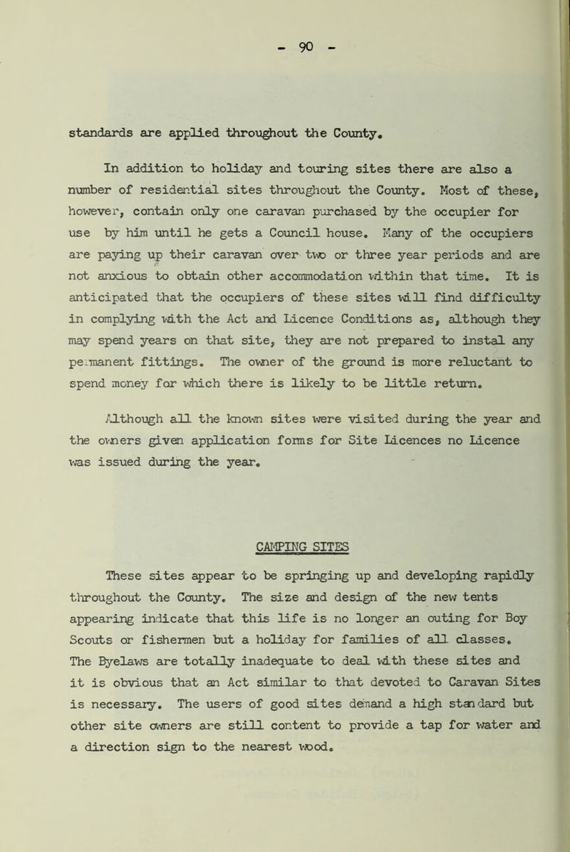 standards are applied throughout the County. In addition to holiday and touring sites there are also a number of residential sites throughout the County. Most of these, however, contain only one caravan purchased by the occupier for lose by him until he gets a Council house. Many of the occupiers are paying up their caravan over two or three year periods and are not anxious to obtain other accommodation within that time. It is anticipated that the occupiers of these sites vd.ll find difficulty in complying udth the Act and Licence Conditions as, although they may spend years on that site, they are not prepared to instal any permanent fittings. The ovner of the ground is more reluctant to spend money for which there is likely to be little return. Although all the known sites were visited during the year and the ovners given application fonns for Site Licences no Licence was issued during the year. CAMPING SITES These sites appear to be springing up and developing rapidly throughout the County, The size and design of the new tents appearing indicate that this life is no longer an outing for Boy Scouts or fishermen but a holiday for families of all classes. The Byelaws are totally inadequate to deal with these sites and it is obvious that an Act similar to that devoted to Caravan Sites is necessary. The users of good sites demand a high standard but other site owners are still content to provide a tap for water and a direction sign to the nearest vrood.