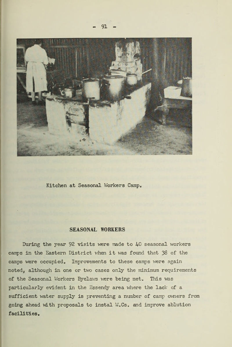 SEASONAL WORKERS During the year 92 visits were made to 40 seasonal xvorkers camps in the Eastern District when it was found that 32 of the camps were occupied. Improvements to these camps were again noted, although in one or two cases only the minimum requirements of the Seasonal Workers Byelaws were being met. This was particularly evident in the Essendy area where the lack of a sufficient water supply is preventing a number of camp owners from going ahead with proposals to instal W.Cs. and improve ablution facilities.