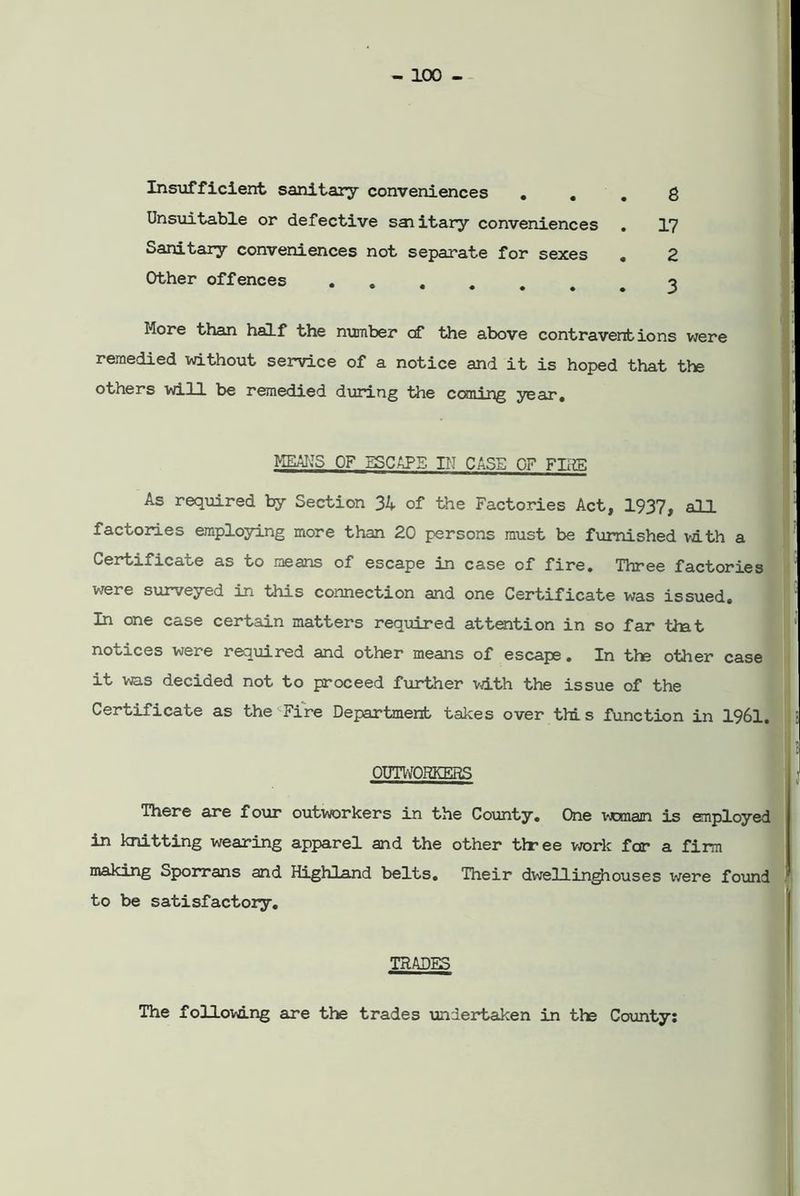 Insufficient sanitary conveniences ... 8 Unsuitable or defective saiitary conveniences . 17 Sanitary conveniences not separate for sexes . 2 Other offences •♦.....3 More than half the number cf the above contraventions were remedied without service of a notice and it is hoped that the others will be remedied during the coming year. means OF escape in case of firs As required by Section 34 of the Factories Act, 1937, all factories employing more than 20 persons must be furnished with a Certificate as to means of escape in case of fire. Three factories were surveyed in this connection and one Certificate was issued. In one case certain matters required attention in so far tint notices were required and other means of escape. In the other case it was decided not to proceed further with the issue of the Certificate as the Fire Department takes over thi s function in 1961. OUTWORKERS There are four outworkers in the County. One woman is employed in knitting wearing apparel and the other three work far a firm making Sporrans and Highland belts. Their dwellinghouses were found to be satisfactory. TRADES The following are the trades undertaken in the County: