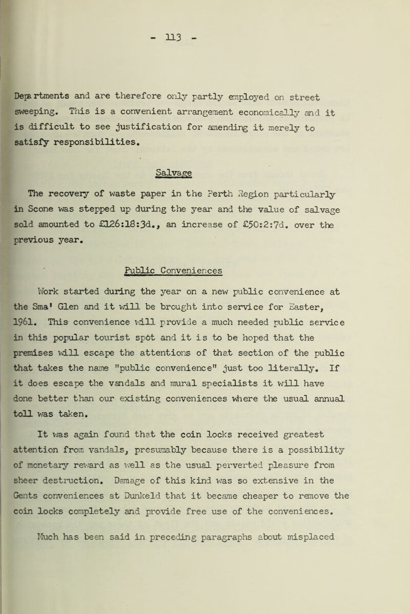 Departments and are therefore only partly employed on street sweeping. This is a convenient arrangement economically and it is difficult to see justification for amending it merely to satisfy responsibilities. Salvage The recovery of waste paper in the Perth legion particularly in Scone was stepped up during the year and the value of salvage sold amounted to £126:l8:3d., an increase of £50:2:7d. over the previous year. Public Conveniences Work started during the year on a new public convenience at the Sma’ Glen and it will be brought into service for Easter, 1961. This convenience vail provide a much needed public service in this popular tourist spdt and it is to be hoped that the premises will escape the attentions of that section of the public that takes the name public convenience just too literally. If it does escape the vandals and mural specialists it will have done better than our existing conveniences where the usual annual toll was taken. It vras again found that the coin locks received greatest attention from vandals, presumably because there is a possibility of monetary rev.ard as well as the usual perverted pleasure from sheer destruction. Damage of this kind was so extensive in the Gents conveniences at Dunkeld that it became cheaper to remove the coin locks completely and provide free use of the conveniences. Much has been said in preceding paragraphs about misplaced