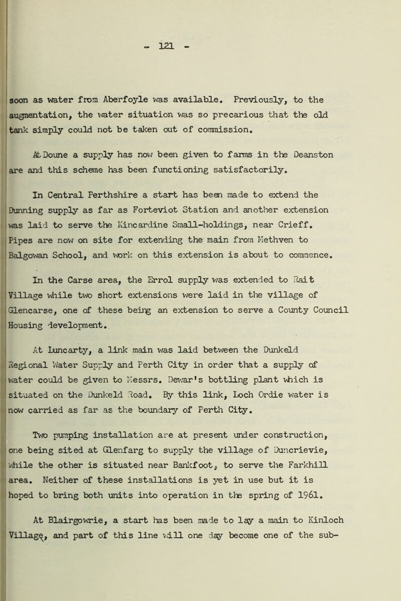 soon as water from Aberfoyle was available. Previously, to the augmentation, the water situation was so precarious that the old tank simply could not be taken out of commission. AtDoune a supply has now been given to farms in the Deanston are and this scheme has been functioning satisfactorily. In Central Perthshire a start has been made to extend the Dunning supply as far as Forteviot Station and another extension was laid to serve the Kincardine Small-holdings, near Crieff. I Pipes are now on site for extending the main from Kethven to Balgowan School, and work on this extension is about to commence. In the Carse area, the Errol supply was extended to Rait Village while two short extensions were laid in the village of Glencarse, one of these beirg an extension to serve a County Council Housing development. . At Luncarty, a link main was laid between the Dunk eld Regional Water Supply and Perth City in order that a supply of water could be given to Messrs. Dewar's bottling plant which is situated on the Dunkeld Road. By this link, Loch Ordie water is now carried as far as the boundary of Perth City. Two pumping installation are at present under construction, i one being sited at Glenfarg to supply the village of Duncrievie, vhile the other is situated near Bankfoot, to serve the Farkhill area. Neither of these installations is yet in use but it is hoped to bring both units into operation in the spring of 1961. At Blairgowrie, a start has been made to lay a main to Kinloch Village, and part of this line will one day become one of the sub-