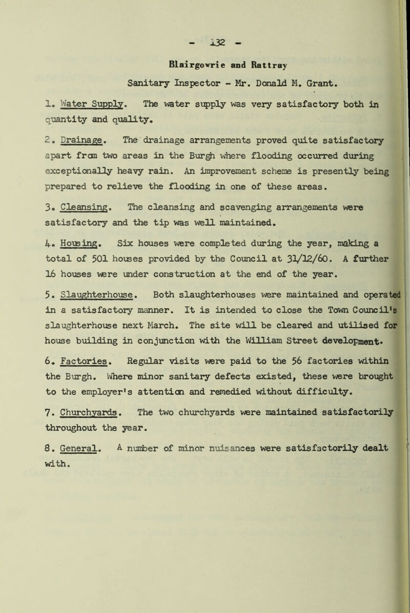 Blairgowrie and Rattray Sanitary Inspector - Mr. Donald M. Grant. 1. Water Supply. The water supply was very satisfactory both in quantity and quality. 2. Drainage. The drainage arrangements proved quite satisfactory apart frcm two areas in the Burgh where flooding occurred during exceptionally heavy rain. An improvement scheme is presently being prepared to relieve the flooding in one of these areas. 3. Cleansing. The cleansing and scavenging arrangements were satisfactory and the tip was well maintained. Housing. Six houses were completed during the year, making a total of 501 houses provided by the Council at 31/12/60. A further 16 houses were under construction at the end of the year. 5. Slaughterhouse. Both slaughterhouses were maintained and operated in a satisfactory manner. It is intended to close the Town Council's slaughterhouse next March. The site will be cleared and utilised for house building in conjunction with the William Street development* 6. Factories. Regular visits wsre paid to the 56 factories within the Burgh. Where minor sanitary defects existed, these were brought to the employer's attention and remedied without difficulty. 7. Churchyards. The two churchyards were maintained satisfactorily throughout the year. 8. General. A number of minor nuisances were satisfactorily dealt