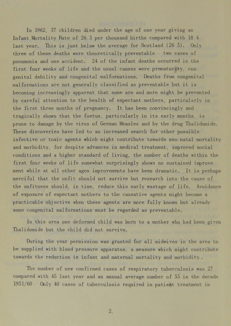 In 1962 37 children died under the age of one year giving an Infant Mortality Rate of 26 3 per thousand births compared with 18 4 last year. This is just below the average for Scotland (.26 5). Only three of these deaths were theoretically preventable two cases of pneumonia and one accident. 24 of the infant deaths occurred in the first four weeks of life and the usual causes were prematurity, con genital debility and congenital malformations. Deaths from congenital malformations are not generally classified as preventable but it is becoming increasingly apparent that some are and more might be prevented by careful attention to the health of expectant mothers, particularly in the first three months of pregnancy. It has been convincingly and tragically shown that the foetus, particularly in its early months is prone to damage by the virus of German Measles and by the drug Thalidomide. These discoveries have led to an increased search for other possible infective or toxic agents which might contribute towards neo natal mortality and morbidity, for despite advances in medical treatment, improved social conditions and a higher standard of living, the number of deaths within the first four weeks of life somewhat surprisingly shows no sustained improve ment while at all other ages improvements have been dramatic. It is perhaps merciful that the unfit should not survive but research into the cause of the unfitness should, in time, reduce this early wastage of life. Avoidance of exposure of expectant mothers to the causative agents might become a practicable objective when these agents are more fully known but already some congenital malformations must be regarded as preventable. In this area one deformed child was bom to a mother who had been given Thalidomide but the child did not survive. During the year permission was granted for all midwives in the area to be supplied with blood pressure apparatus, a measure which might contribute towards the reduction in infant and maternal mortality and morbidity . The number of new confirmed cases of respiratory tuberculosis was 27 compared with 45 last year and an annual average number of 55 in the decade 1951/60 Only 40 cases of tuberculosis required in patient treatment in