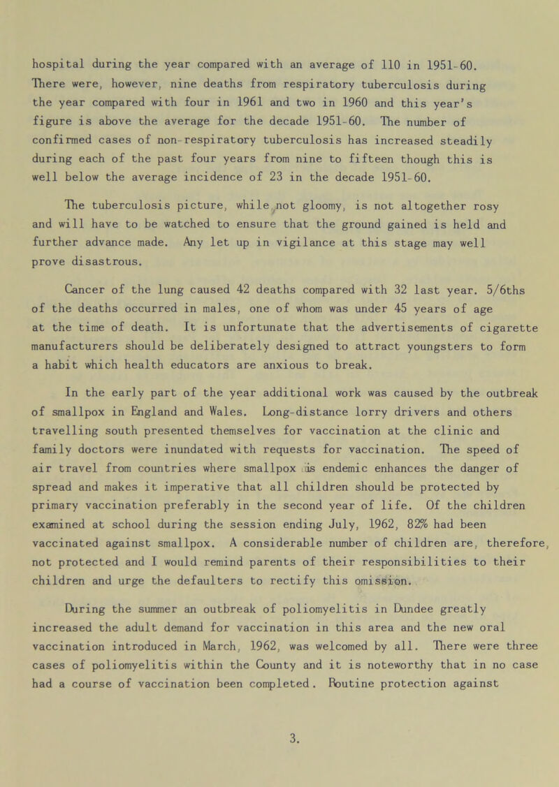 There were, however, nine deaths from respiratory tuberculosis during the year compared with four in 1961 and two in 1960 and this year’s figure is above the average for the decade 1951-60. The number of confirmed cases of non-respiratory tuberculosis has increased steadily during each of the past four years from nine to fifteen though this is well below the average incidence of 23 in the decade 1951-60. The tuberculosis picture, while not gloomy, is not altogether rosy and will have to be watched to ensure that the ground gained is held and further advance made. Any let up in vigilance at this stage may well prove disastrous. Cancer of the lung caused 42 deaths compared with 32 last year. 5/6ths of the deaths occurred in males, one of whom was under 45 years of age at the time of death. It is unfortunate that the advertisements of cigarette manufacturers should be deliberately designed to attract youngsters to form a habit which health educators are anxious to break. In the early part of the year additional work was caused by the outbreak of smallpox in England and Wales. Long-distance lorry drivers and others travelling south presented themselves for vaccination at the clinic and family doctors were inundated with requests for vaccination. The speed of air travel from countries where smallpox is endemic enhances the danger of spread and makes it imperative that all children should be protected by primary vaccination preferably in the second year of life. Of the children examined at school during the session ending July, 1962, 82% had been vaccinated against smallpox. A considerable number of children are, therefore, not protected and I would remind parents of their responsibilities to their children and urge the defaulters to rectify this omission. During the summer an outbreak of poliomyelitis in Dundee greatly increased the adult demand for vaccination in this area and the new oral vaccination introduced in March, 1962, was welcomed by all. There were three cases of poliomyelitis within the County and it is noteworthy that in no case had a course of vaccination been completed . Routine protection against 3.