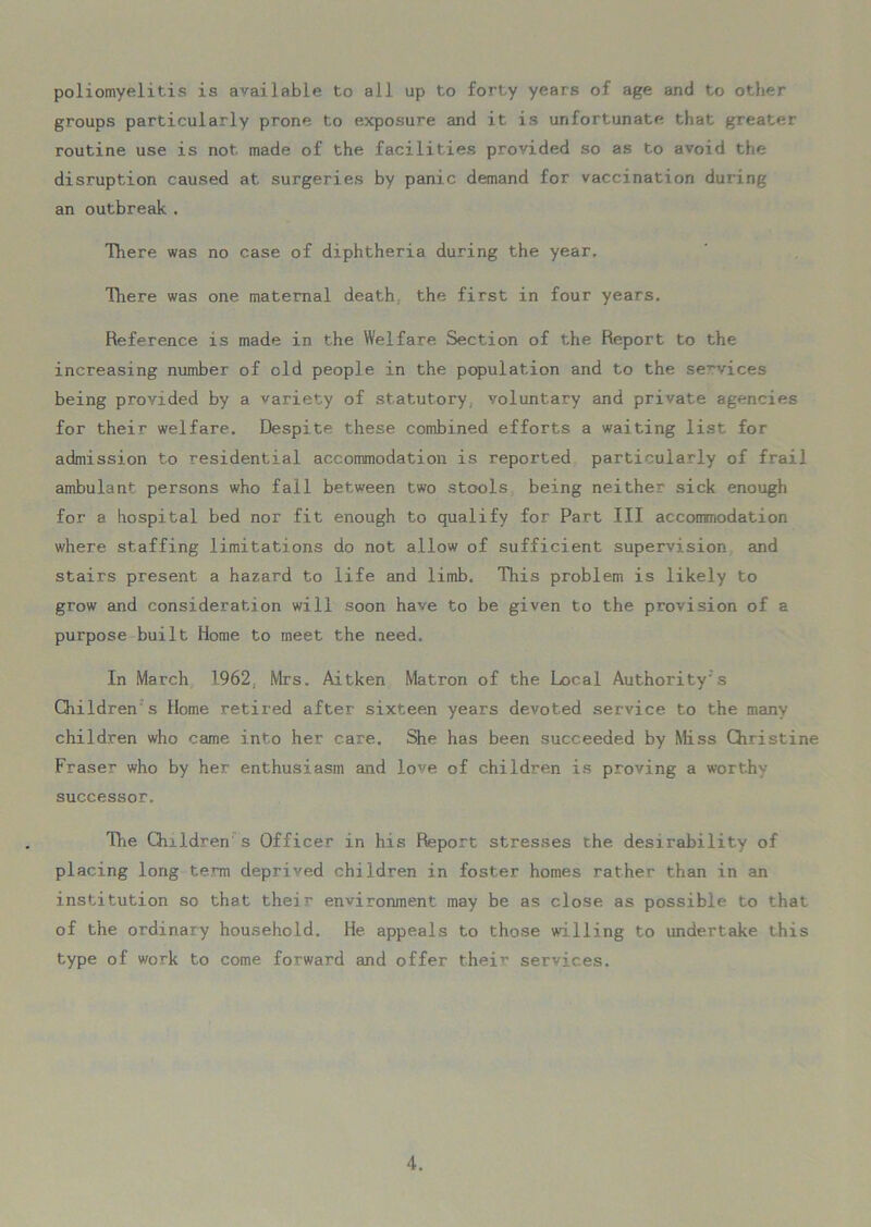poliomyelitis is available to all up to forty years of age and to other groups particularly prone to exposure and it is unfortunate that greater routine use is not made of the facilities provided so as to avoid the disruption caused at surgeries by panic demand for vaccination during an outbreak . There was no case of diphtheria during the year. There was one maternal death the first in four years. Reference is made in the Welfare Section of the Report to the increasing number of old people in the population and to the services being provided by a variety of statutory voluntary and private agencies for their welfare. Despite these combined efforts a waiting list for admission to residential accommodation is reported particularly of frail ambulant persons who fall between two stools being neither sick enough for a hospital bed nor fit enough to qualify for Part III accomriodation where staffing limitations do not allow of sufficient supervision and stairs present a hazard to life and limb. This problem is likely to grow and consideration will soon have to be given to the provision of a purpose built Home to meet the need. In March 1962, Mrs. Aitken Matron of the Local Authority's Children s Home .retired after sixteen years devoted service to the many children who came into her care. She has been succeeded by Miss Christine Fraser who by her enthusiasm and love of children is proving a worthy- successor. The Children s Officer in his Report stresses the desirability of placing long term deprived children in foster homes rather than in an institution so that their environment may be as close as possible to that of the ordinary household. He appeals to those willing to undertake this type of work to come forward and offer their services.