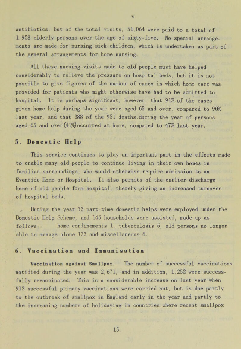 antibiotics, but of the total visits, 51,064 were paid to a total of 1.958 elderly persons over the age of sixty five. No special arrange- ments are made for nursing sick children, which is undertaken as part of the general arrangements for home nursing. All these nursing visits made to old people must have helped considerably to relieve the pressure on hospital beds, but it is not possible to give figures of the number of cases in which home care was provided for patients who might otherwise have had to be admitted to hospital. It is perhaps significant, however, that 91% of the cases given home help during the year were aged 65 and over, compared to 90% last year, and that 388 of the 951 deaths during the year of persons aged 65 and over(41%) occurred at home, compared to 47% last year. 5. Domestic Help This service continues to play an important part in the efforts made to enable many old people to continue living in their own homes in familiar surroundings, who would otherwise require admission to an Eventide Home or Hospital. It also permits of the earlier discharge home of old people from hospital, thereby giving an increased turnover of hospital beds. During the year 73 part-time domestic helps were employed under the Domestic Help Scheme, and 146 households were assisted, made up as follows - home confinements 1, tuberculosis 6, old persons no longer able to manage alone 133 and miscellaneous 6. 6. Vaccination and Immunisation Vaccination against Smallpox The number of successful vaccinations notified during the year was 2,671, and in addition, 1,252 were success- fully revaccinated. This is a considerable increase on last year when 912 successful primary vaccinations were carried out, but is due partly to the outbreak of smallpox in England early in the year and partly to the increasing numbers of holidaying in countries where recent smallpox