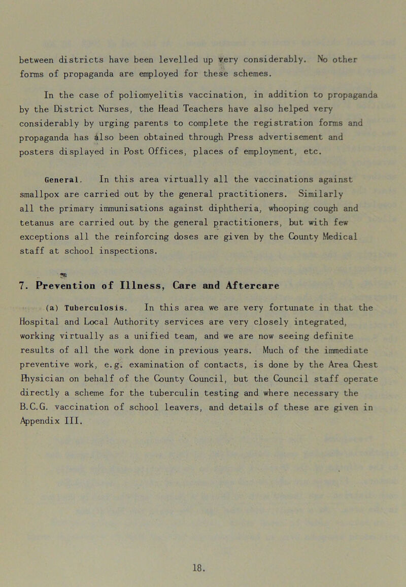 between districts have been levelled up very considerably. No other forms of propaganda are employed for these schemes. In the case of poliomyelitis vaccination, in addition to propaganda by the District Nurses, the Head Teachers have also helped very considerably by urging parents to complete the registration forms and propaganda has also been obtained through Press advertisement and posters displayed in Post Offices, places of employment, etc. General. In this area virtually all the vaccinations against smallpox are carried out by the general practitioners. Similarly all the primary immunisations against diphtheria, whooping cough and tetanus are carried out by the general practitioners, but with few exceptions all the reinforcing doses are given by the County Medical staff at school inspections. 7. Prevention of Illness, Care and Aftercare (a) Tuberculosis. In this area we are very fortunate in that the Hospital and Local Authority services are very closely integrated, working virtually as a unified team, and we are now seeing definite results of all the work done in previous years. Much of the immediate preventive work, e.g. examination of contacts, is done by the Area Qiest Physician on behalf of the County Council, but the Council staff operate directly a scheme for the tuberculin testing and where necessary the B.C.G. vaccination of school leavers, and details of these are given in Appendix III.