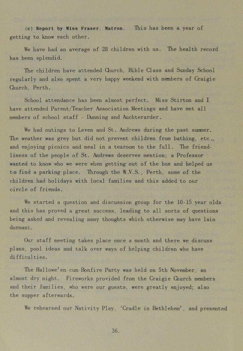 (c) Report by Miss Fraser Matron This has been a year of getting to know each other. We have had an average of 28 children with us. The health record has been splendid. The children have attended Church, Bible Class and Sunday School regularly and also spent a very happy weekend with members of Craigie Church, Perth. School attendance has been almost perfect. Miss Stirton and I have attended Parent/Teacher Association Meetings and have met all members of school staff - Dunning and Auchterarder. We had outings to Leven and St. Andrews during the past summer. The weather was grey but did not prevent children from bathing, etc and enjoying picnics and meal in a tearoom to the full. The friend- liness of the people of St. Andrews deserves mention; a Professor wanted to know who we were when getting out of the bus and helped us to find a parking place. Through the W.V.S., Perth, some of the children had holidays with local families and this added to our circle of friends. We started a question and discussion group for the 10-15 year olds and this has proved a great success, leading to all sorts of questions being asked and revealing many thoughts which otherwise may have lain dormant. Our staff meeting takes place once a month and there we discuss plans, pool ideas and talk over ways of helping children who have difficulties. The Hallowe’en cum Bonfire Party was held on 5th November, an almost dry night. Fireworks provided from the Craigie Church members and their families, who were our guests, were greatly enjoyed; also the supper afterwards. We rehearsed our Nativity Play, ‘Cradle in Bethlehem’, and presented