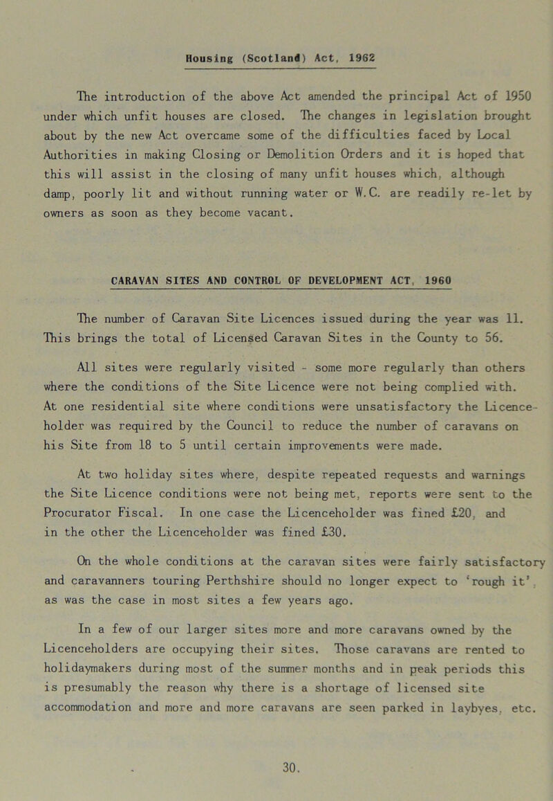 Housing (Scotland) Act, 1962 The introduction of the above Act amended the principal Act of 1950 under which unfit houses are closed. The changes in legislation brought about by the new Act overcame some of the difficulties faced by Local Authorities in making Closing or Demolition Orders and it is hoped that this will assist in the closing of many unfit houses which, although damp, poorly lit and without running water or W. C. are readily re-let by owners as soon as they become vacant. CARAVAN SITES AND CONTROL OF DEVELOPMENT ACT, 1960 The number of Caravan Site Licences issued during the year was 11. This brings the total of Licensed Caravan Sites in the County to 56. All sites were regularly visited - some more regularly than others where the conditions of the Site Licence were not being complied with. At one residential site where conditions were unsatisfactory the Licence holder was required by the Council to reduce the number of caravans on his Site from 18 to 5 until certain improvements were made. At two holiday sites where, despite repeated requests and warnings the Site Licence conditions were not being met, reports were sent to the Procurator Fiscal. In one case the Licenceholder was fined £20, and in the other the Licenceholder was fined £30. On the whole conditions at the caravan sites were fairly satisfactory and caravanners touring Perthshire should no longer expect to ‘rough it' as was the case in most sites a few years ago. In a few of our larger sites more and more caravans owned by the Licenceholders are occupying their sites. Those caravans are rented to holidaymakers during most of the summer months and in peak periods this is presumably the reason why there is a shortage of licensed site accommodation and more and more caravans are seen parked in laybyes. etc.