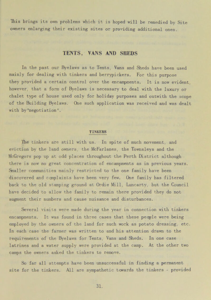 This brings its own problems which it is hoped will be remedied by Site owners enlarging their existing sites or providing additional ones. TENTS, VANS AND SHEDS In the past our Byelaws as to Tents, Vans and Sheds have been used mainly for dealing with tinkers and berrypickers. For this purpose they provided a certain control over the encampments. It is now evident, however, that a form of Byelaws is necessary to deal with the luxury or chalet type of house used only for holiday purposes and outwith the scope of the Building Byelaws. One such application was received and was dealt with bynegotiation. TINKERS The tinkers are still with us. In spite of much movement, and eviction by the land owners the McFarlanes, the Townsleys and the McGregors pop up at odd places throughout the Perth District although there is now no great concentration of encampments as in previous years. Smaller communities mainly restricted to the one family have been discovered and complaints have been very few. One family has filtered back to the old stamping ground at Ordie Mill, Luncarty, but the Council have decided to allow the family to remain there provided they do not augment their numbers and cause nuisance and disturbances. Several visits were made during the year in connection with tinkers encampments. It was found in three cases that these people were being employed by the owners of the land for such work as potato dressing, etc. In each case the farmer was written to and his attention drawn to the requirements of the Byelaws for Tents, Vans and Sheds. In one case latrines and a water supply were provided at the camp. At the other two camps the owners asked the tinkers to remove. So far all attempts have been unsuccessful in finding a permanent site for the tinkers. All are sympathetic towards the tinkers - provided