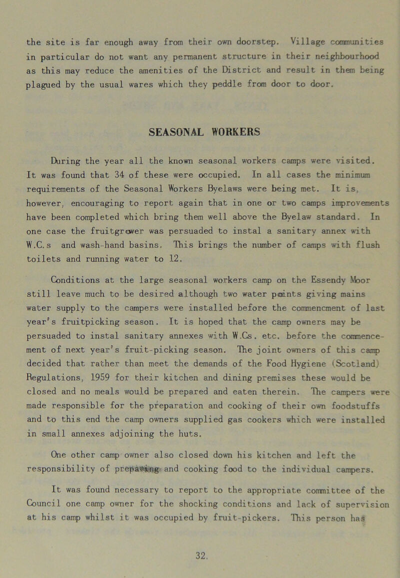 the site is far enough away from their own doorstep. Village communities in particular do not want any permanent structure in their neighbourhood as this may reduce the amenities of the District and result in them being plagued by the usual wares which they peddle from door to door. SEASONAL WORKERS During the year all the known seasonal workers camps were visited. It was found that 34 of these were occupied. In all cases the minimum requirements of the Seasonal Workers Byelaws were being met. It is. however, encouraging to report again that in one or two camps improvements have been completed which bring them well above the Byelaw standard. In one case the fruitgrower was persuaded to instal a sanitary annex with W.C. s and wash-hand basins. This brings the number of camps with flush toilets and running water to 12. Conditions at the large seasonal workers camp on the Essendy .Moor still leave much to be desired although two water points giving mains water supply to the campers were installed before the commencment of last year's fruitpicking season. It is hoped that the camp owners may be persuaded to instal sanitary annexes with W.Cs. etc. before the commence- ment of next year's fruit-picking season. The joint owners of this camp decided that rather than meet the demands of the Food Hygiene (Scotland, Regulations, 1959 for their kitchen and dining premises these would be closed and no meals would be prepared and eaten therein. The campers were made responsible for the preparation and cooking of their own foodstuffs and to this end the camp owners supplied gas cookers which were installed in small annexes adjoining the huts. One other camp owner also closed down his kitchen and left the responsibility of preparing and cooking food to the individual campers. It was found necessary to report to the appropriate committee of the Council one camp owner for the shocking conditions and lack of supervision at his camp whilst it was occupied by fruit-pickers. This person has