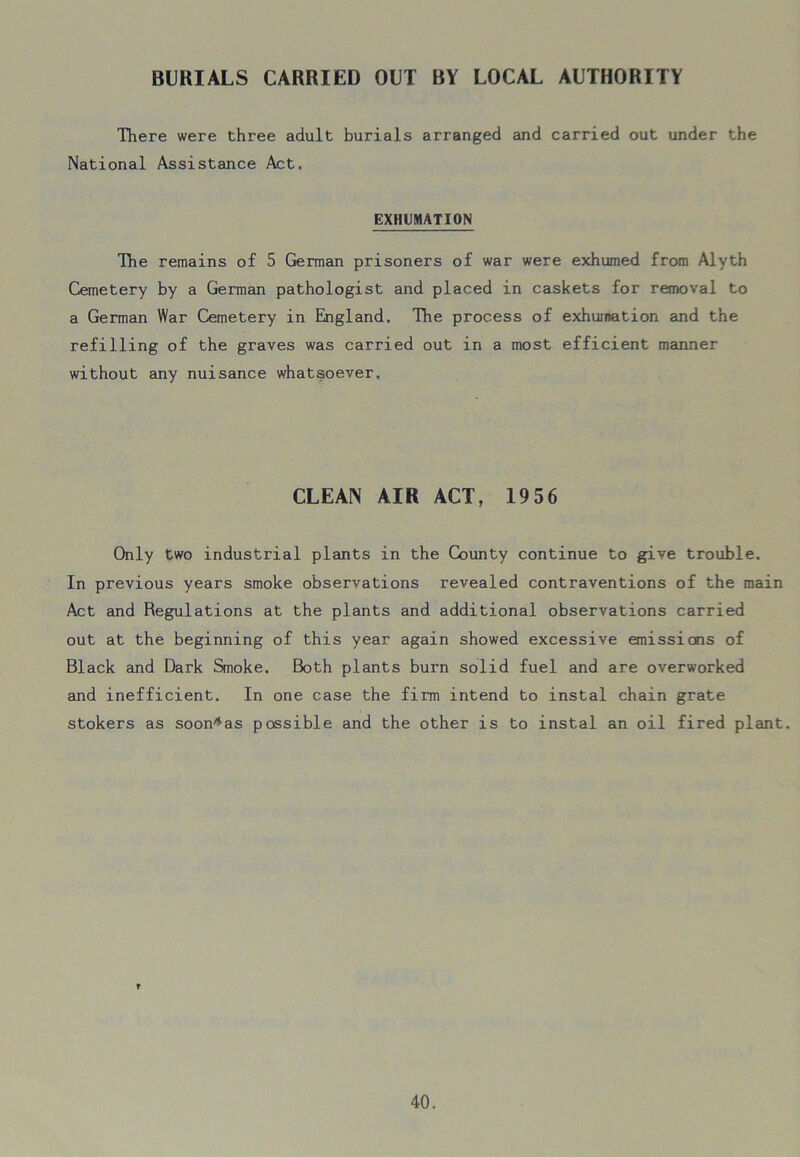 BURIALS CARRIED OUT BY LOCAL AUTHORITY There were three adult burials arranged and carried out under the National Assistance Act, EXHUMATION The remains of 5 German prisoners of war were exhumed from Alyth Cemetery by a German pathologist and placed in caskets for removal to a German War Cemetery in England. The process of exhumation and the refilling of the graves was carried out in a most efficient manner without any nuisance whatsoever. CLEAN AIR ACT, 1956 Only two industrial plants in the County continue to give trouble. In previous years smoke observations revealed contraventions of the main Act and Regulations at the plants and additional observations carried out at the beginning of this year again showed excessive emissions of Black and Dark Smoke. Both plants burn solid fuel and are overworked and inefficient. In one case the firm intend to instal chain grate stokers as soon*as possible and the other is to instal an oil fired plant.