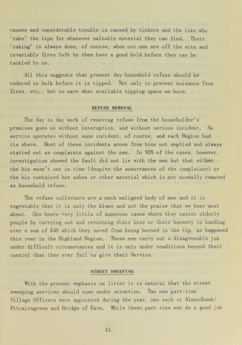 causes and considerable trouble is caused by tinkers and the like who ‘rake’ the tips for whatever saleable material they can find. Their ‘raking' is always done, of course, when our men are off the site and invariably fires left by them have a good hold before they can be tackled by us. All this suggests that present day household refuse should be reduced in bulk before it is tipped. Not only to prevent nuisance from fires, etc., but to save what available tipping space we have. REFUSE REMOVAL The day to day work of removing refuse from the householder’s premises goes on without interuption, and without serious incident. No service operates without some incident, of course, and each Region had its share. Most of these incidents arose from bins not emptied and always started out as complaints against the men. In 90% of the cases, however, investigation showed the fault did not lie with the men but that either the bin wasn't out in time (despite the assurrances of the complainer) or the bin contained hot ashes or other material which is not normally removed as household refuse. The refuse collectors are a much maligned body of men and it is regretable that it is only the blame and not the praise that we hear most about. One hears very little of numerous cases where they assist elderly people by carrying out and returning their bins or their honesty in handing over a sum of £40 which they saved from being burned in the tip, as happened this year in the Highland Region. These men carry out a disagreeable job under difficult circumstances and it is only under conditions beyond their control that they ever fail to give their Service. STREET SWEEPING With the present emphasis on litter it is natural that the street sweeping services should come under attention. Two new part-time Village Officers were appointed during the year, one each at Almondbank/ Pitcairngreen and Bridge of Earn. While these part-time men do a good job