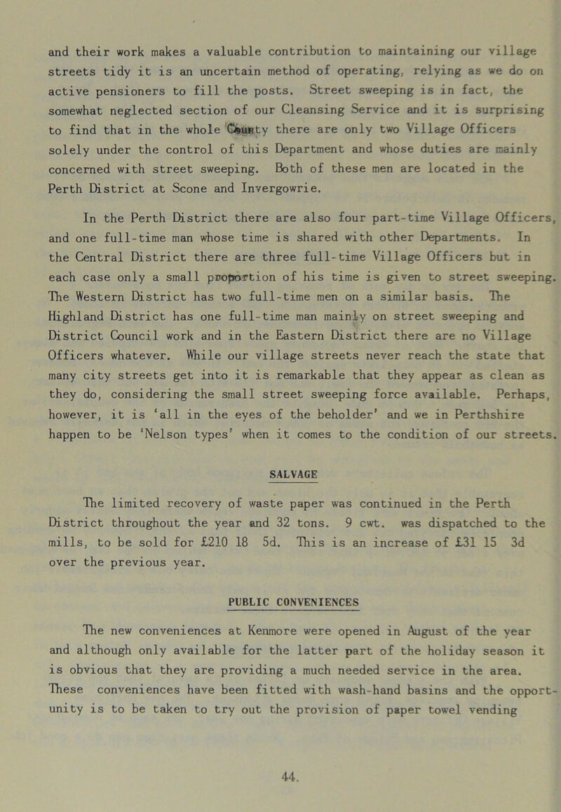 and their work makes a valuable contribution to maintaining our village streets tidy it is an uncertain method of operating, relying as we do on active pensioners to fill the posts. Street sweeping is in fact, the somewhat neglected section of our Cleansing Service and it is surprising to find that in the whole CfcUnty there are only two Village Officers solely under the control of this Department and whose duties are mainly concerned with street sweeping. Both of these men are located in the Perth District at Scone and Invergowrie. In the Perth District there are also four part-time Village Officers, and one full-time man whose time is shared with other Departments. In the Central District there are three full-time Village Officers but in each case only a small proportion of his time is given to street sweeping. The Western District has two full-time men on a similar basis. The Highland District has one full-time man mainly on street sweeping and District Council work and in the Eastern District there are no Village Officers whatever. While our village streets never reach the state that many city streets get into it is remarkable that they appear as clean as they do, considering the small street sweeping force available. Perhaps, however, it is ‘all in the eyes of the beholder’ and we in Perthshire happen to be ‘Nelson types’ when it comes to the condition of our streets. SALVAGE The limited recovery of waste paper was continued in the Perth District throughout the year and 32 tons. 9 cwt. was dispatched to the mills, to be sold for £210 18 5d. This is an increase of £31 15 3d over the previous year. PUBLIC CONVENIENCES The new conveniences at Kenmore were opened in August of the year and although only available for the latter part of the holiday season it is obvious that they are providing a much needed service in the area. These conveniences have been fitted with wash-hand basins and the opport- unity is to be taken to try out the provision of paper towel vending