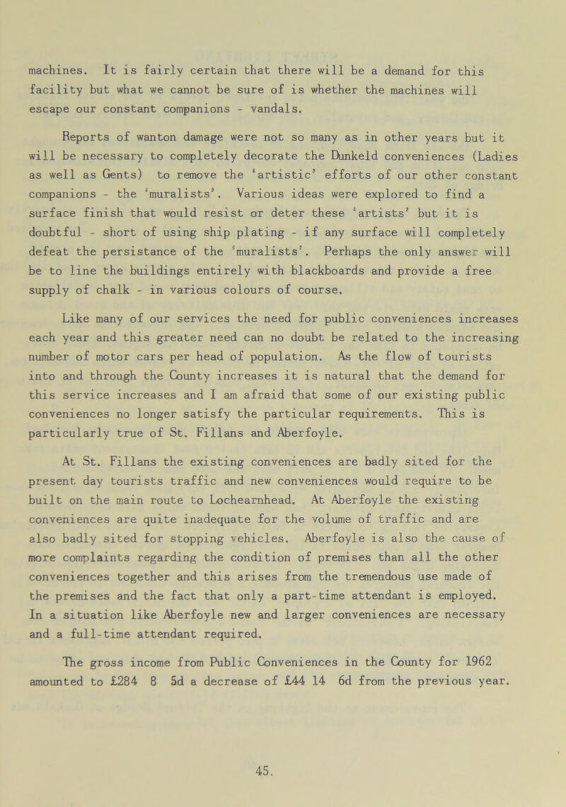 machines. It is fairly certain that there will be a demand for this facility but what we cannot be sure of is whether the machines will escape our constant companions - vandals. Reports of wanton damage were not so many as in other years but it will be necessary to completely decorate the Dunkeld conveniences (Ladies as well as Gents) to remove the ‘artistic’ efforts of our other constant companions - the ‘muralists’. Various ideas were explored to find a surface finish that would resist or deter these ‘artists’ but it is doubtful - short of using ship plating - if any surface will completely defeat the persistance of the ‘muralists’. Perhaps the only answer will be to line the buildings entirely with blackboards and provide a free supply of chalk - in various colours of course. Like many of our services the need for public conveniences increases each year and this greater need can no doubt be related to the increasing number of motor cars per head of population. As the flow of tourists into and through the County increases it is natural that the demand for this service increases and I am afraid that some of our existing public conveniences no longer satisfy the particular requirements. This is particularly true of St. Fillans and Aberfoyle. At St. Fillans the existing conveniences are badly sited for the present day tourists traffic and new conveniences would require to be built on the main route to Locheamhead. At Aberfoyle the existing conveniences are quite inadequate for the volume of traffic and are also badly sited for stopping vehicles. Aberfoyle is also the cause of more complaints regarding the condition of premises than all the other conveniences together and this arises from the tremendous use made of the premises and the fact that only a part-time attendant is employed. In a situation like Aberfoyle new and larger conveniences are necessary and a full-time attendant required. The gross income from Public Conveniences in the County for 1962 amounted to £284 8 5d a decrease of £44 14 6d from the previous year.