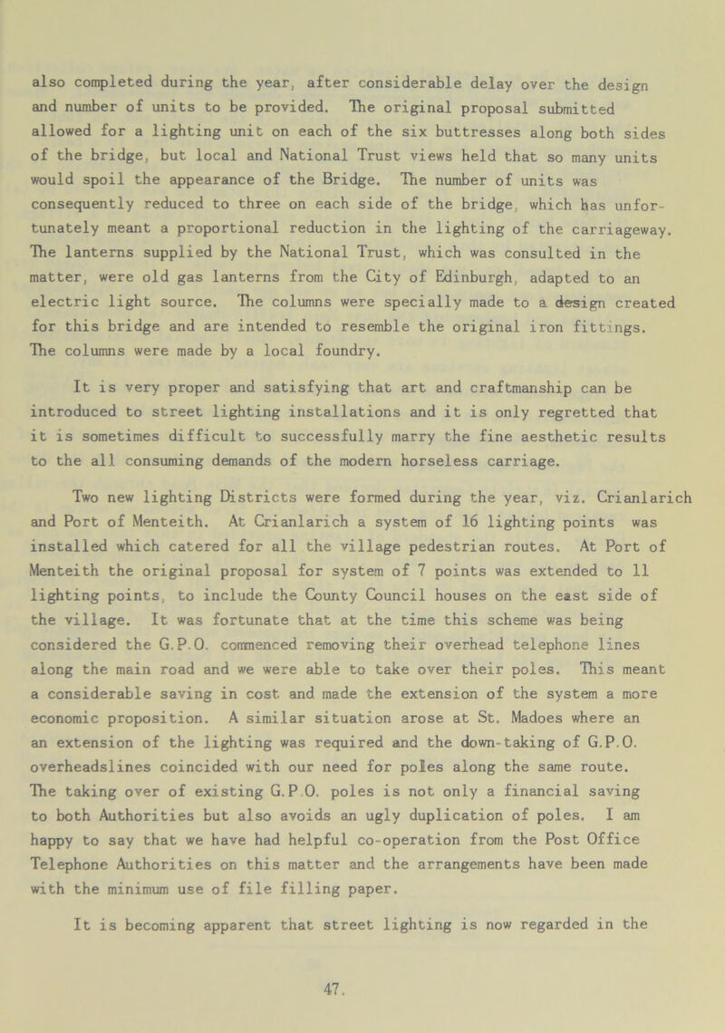 also completed during the year, after considerable delay over the design and number of units to be provided. The original proposal submitted allowed for a lighting unit on each of the six buttresses along both sides of the bridge, but local and National Trust views held that so many units would spoil the appearance of the Bridge. The number of units was consequently reduced to three on each side of the bridge, which has unfor- tunately meant a proportional reduction in the lighting of the carriageway. The lanterns supplied by the National Trust, which was consulted in the matter, were old gas lanterns from the City of Edinburgh, adapted to an electric light source. The columns were specially made to a design created for this bridge and are intended to resemble the original iron fittings. The columns were made by a local foundry. It is very proper and satisfying that art and craftmanship can be introduced to street lighting installations and it is only regretted that it is sometimes difficult to successfully marry the fine aesthetic results to the all consuming demands of the modern horseless carriage. Two new lighting Districts were formed during the year, viz. Crianlarich and Port of Menteith. At Crianlarich a system of 16 lighting points was installed which catered for all the village pedestrian routes. At Port of Menteith the original proposal for system of 7 points was extended to 11 lighting points, to include the County Council houses on the east side of the village. It was fortunate that at the time this scheme was being considered the G.PO. commenced removing their overhead telephone lines along the main road and we were able to take over their poles. This meant a considerable saving in cost and made the extension of the system a more economic proposition. A similar situation arose at St. Madoes where an an extension of the lighting was required and the down-taking of G.P.O. overheadslines coincided with our need for poles along the same route. The taking over of existing G.P 0. poles is not only a financial saving to both Authorities but also avoids an ugly duplication of poles. I am happy to say that we have had helpful co-operation from the Post Office Telephone Authorities on this matter and the arrangements have been made with the minimum use of file filling paper. It is becoming apparent that street lighting is now regarded in the