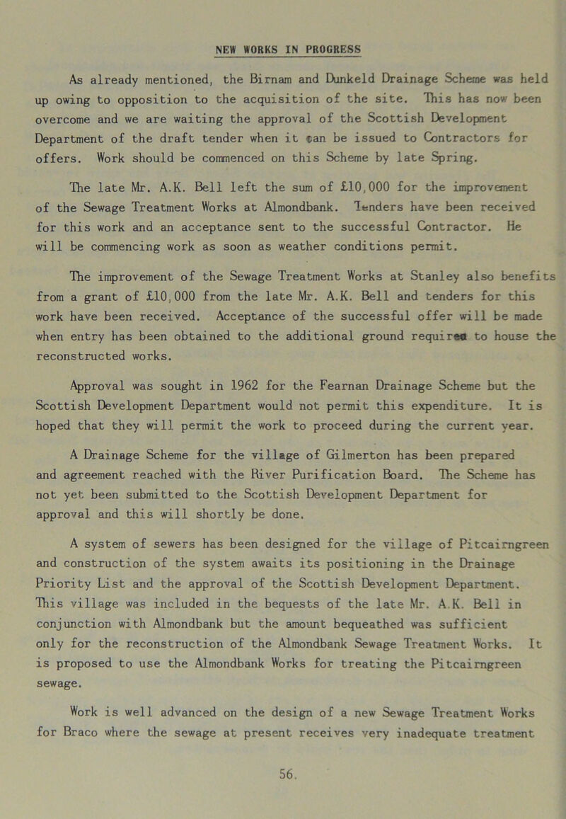 NEW WORKS IN PROGRESS As already mentioned, the Birnam and Dunkeld Drainage Scheme was held up owing to opposition to the acquisition of the site. This has now been overcome and we are waiting the approval of the Scottish Development Department of the draft tender when it tan be issued to Contractors for offers. Work should be comnenced on this Scheme by late Spring. The late Mr. A.K. Bell left the sum of £10,000 for the improvement of the Sewage Treatment Works at Almondbank. lenders have been received for this work and an acceptance sent to the successful Contractor. He will be commencing work as soon as weather conditions permit. The improvement of the Sewage Treatment Works at Stanley also benefits from a grant of £10,000 from the late Mr. A.K. Bell and tenders for this work have been received. Acceptance of the successful offer will be made when entry has been obtained to the additional ground requireo to house the reconstructed works. Approval was sought in 1962 for the Fearnan Drainage Scheme but the Scottish Development Department would not permit this expenditure. It is hoped that they will permit the work to proceed during the current year. A Drainage Scheme for the village of Gilmerton has been prepared and agreement reached with the River Purification Board. The Scheme has not yet been submitted to the Scottish Development Department for approval and this will shortly be done. A system of sewers has been designed for the village of Pitcairngreen and construction of the system awaits its positioning in the Drainage Priority List and the approval of the Scottish Development Department. This village was included in the bequests of the late Mr. A K. Bell in conjunction with Almondbank but the amount bequeathed was sufficient only for the reconstruction of the Almondbank Sewage Treatment Works. It is proposed to use the Almondbank Works for treating the Pitcairngreen sewage. Work is well advanced on the design of a new Sewage Treatment Works for Braco where the sewage at present receives very inadequate treatment