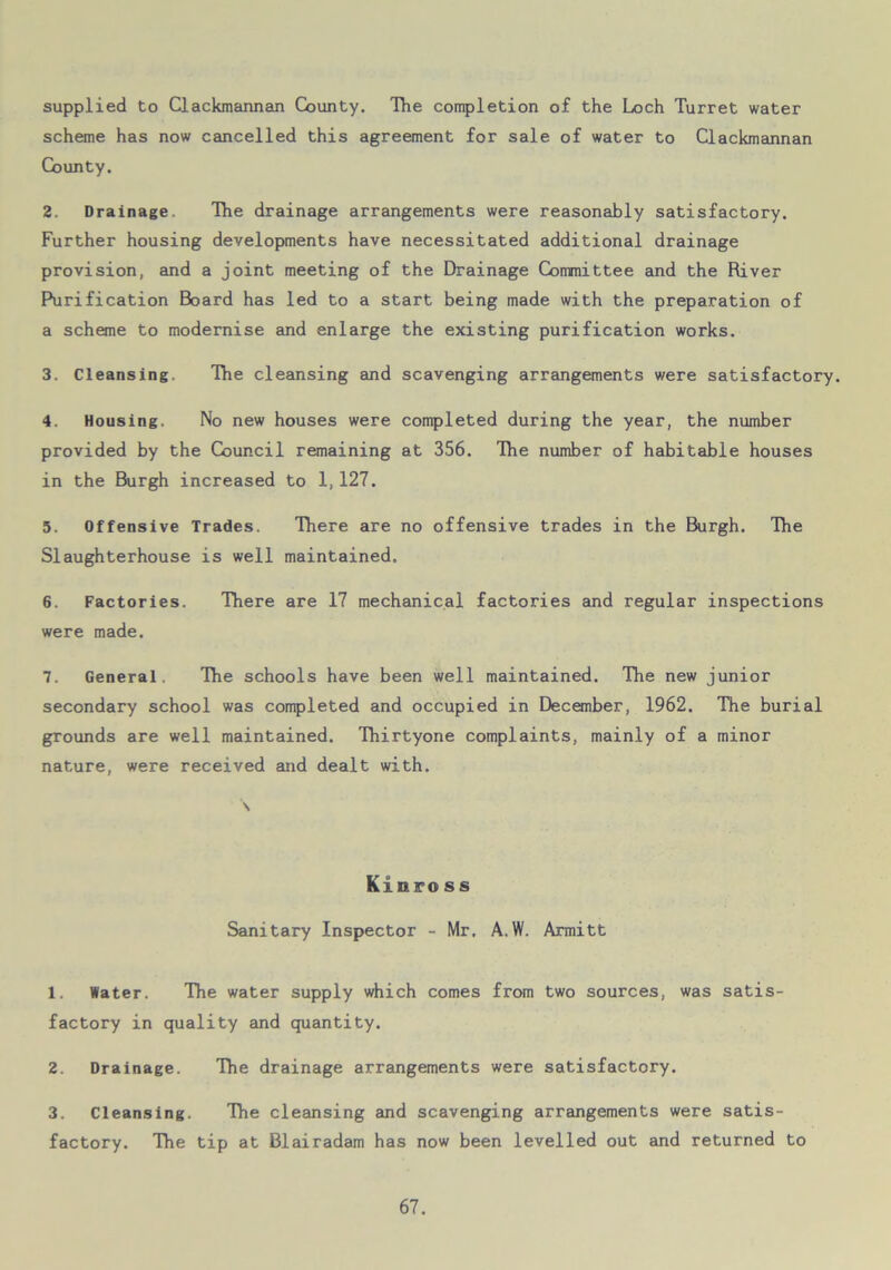 supplied to Clackmannan County. The completion of the Loch Turret water scheme has now cancelled this agreement for sale of water to Clackmannan County. 2. Drainage, The drainage arrangements were reasonably satisfactory. Further housing developments have necessitated additional drainage provision, and a joint meeting of the Drainage Committee and the River Purification Board has led to a start being made with the preparation of a scheme to modernise and enlarge the existing purification works. 3. Cleansing. The cleansing and scavenging arrangements were satisfactory. 4. Housing. No new houses were completed during the year, the number provided by the Council remaining at 356. The number of habitable houses in the Burgh increased to 1,127. 5. Offensive Trades. There are no offensive trades in the Burgh. The Slaughterhouse is well maintained. 6. Factories. There are 17 mechanical factories and regular inspections were made. 7. General. The schools have been well maintained. The new junior secondary school was completed and occupied in December, 1962. The burial grounds are well maintained. Thirtyone complaints, mainly of a minor nature, were received and dealt with. Kinross Sanitary Inspector - Mr, A. W. Armitt 1. Water. The water supply which comes from two sources, was satis- factory in quality and quantity. 2. Drainage. The drainage arrangements were satisfactory. 3. Cleansing. The cleansing and scavenging arrangements were satis- factory. The tip at Blairadam has now been levelled out and returned to