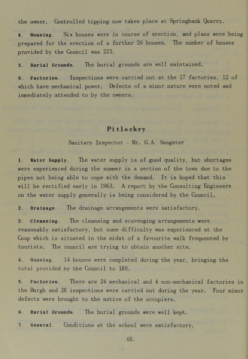 the owner. Controlled tipping now takes place at Springbank Qjarry. 4. Housing. Six houses were in course of erection, and plans were being prepared for the erection of a further 26 houses. The number of houses provided by the Council was 223. 5. Burial Grounds The burial grounds are well maintained. 6. Factories Inspections were carried out at the 17 factories, 12 of which have mechanical power. Defects of a minor nature were noted and immediately attended to by the owners. Pitlochry Sanitary Inspector - Mr. G.A. Sangster 1. Water Supply. The water supply is of good quality, but shortages were experienced during the summer in a section of the town due to the pipes not being able to cope with the demand. It is hoped that this will be rectified early in 1963. A report by the Consulting Engineers on the water supply generally is being considered by the Council. 2. Drainage, The drainage arrangements were satisfactory. 3. Cleansing. The cleansing and scavenging arrangements were reasonably satisfactory, but some difficulty was experienced at the Coup which is situated in the midst of a favourite walk frequented by tourists. The council are trying to obtain another site. 4. Housing. 14 houses were completed during the year, bringing the total provided by the Council to 180. 5. Factories There are 24 mechanical and 4 non-mechanical factories in the Burgh and 28 inspections were carried out during the year. Four minor defects were brought to the notice of the occupiers. 6. Burial Grounds The burial grounds were well kept. 7 General Conditions at the school were satisfactory.