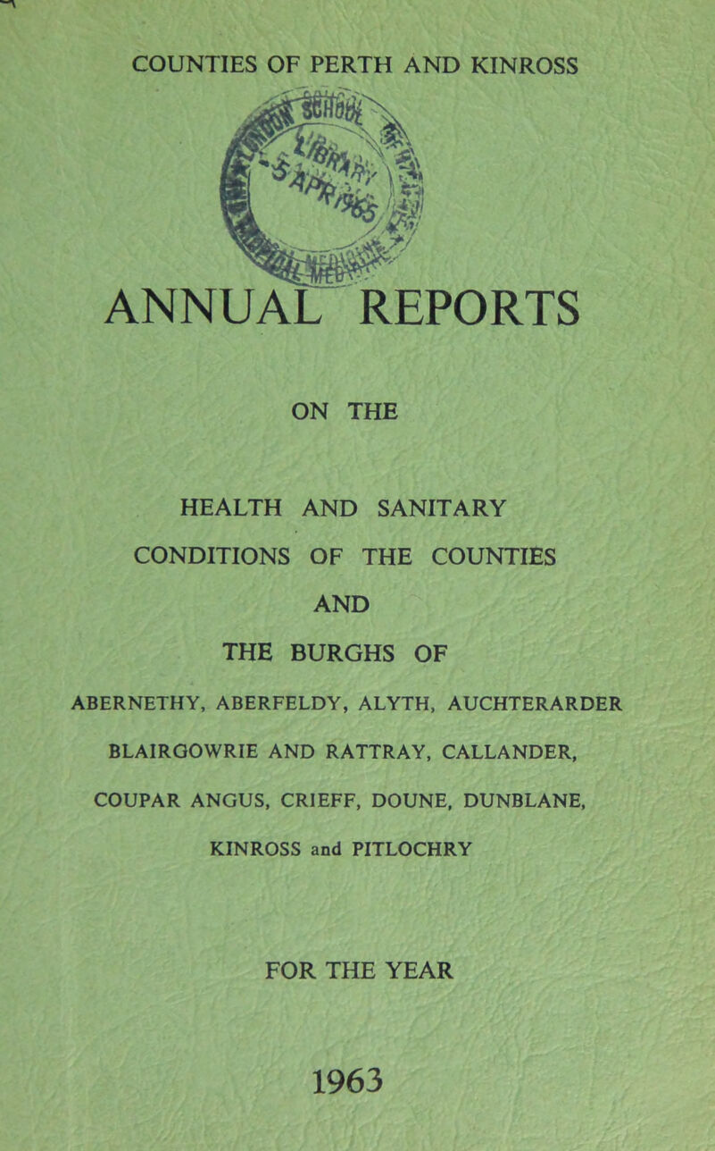 ANNUAL REPORTS ON THE HEALTH AND SANITARY CONDITIONS OF THE COUNTIES AND THE BURGHS OF ABERNETHY, ABERFELDY, ALYTH, AUCHTERARDER BLAIRGOWRIE AND RATTRAY, CALLANDER, COUPAR ANGUS, CRIEFF, DOUNE, DUNBLANE, KINROSS and PITLOCHRY FOR THE YEAR 1963