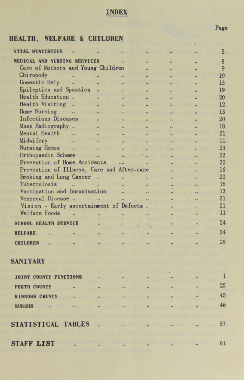 INDEX Page HEALTH, WELFARE & CHILDREN f VITAL STATISTICS .. .. .. .. .. .. 5 MEDICAL AND NURSING SERVICES .. .. .. .. 8 Care of Mothers and Young Children .. .. .. 9 Chiropody .. .. .. .. .. .. 19 Domestic Help .. .. .. .. .. .. 13 Epileptics and Spastics .. .. .. .. .. 19 Health Education .. .. .. .. .. .. 20 Health Visiting .. .. .. .. .. .. 12 Home Nursing .. .. .. .. .. .. 13 Infectious Diseases .. .. .. .. .. 20 Mass Radiography .. .. .. .. .. .. 18 Mental Health .. .. .. .. .. .. 21 Midwifery .. .. .. .. .. .. 11 Nursing Homes .. .. .. .. .. 23 Orthopaedic Scheme .. ■ .. .. .. 22 Prevention of Home Accidents .... .. .. .. 20 Prevention of Illness, Care and After-care .. .. 16 Smoking and Lung Cancer .. .. .. .. .. 20 Tuberculosis .. .. .. .. .. .. 16 Vaccination and Immunisation ~ .. .. .. 13 Venereal Disease .. .. .. .. .. .. 21 Vision - Early ascertainment of Defects .. .. .. 21 Welfare Foods .. .. .. .. .. .< 11 SCHOOL HEALTH SERVICE .. .. ... .. •• 24 WELFARE .. .. .. .. •• .. •• 24 CHILDREN •• .. .. •• •• •• •• 29 SANITARY JOINT COUNTY FUNCTIONS .. .. .. •< •• 1 PERTH COUNTY .. .. •• •• •• •• 25 KINROSS COUNTY •• •• •• •• •• •• 45 BURGHS .. •• •• » - •• •• 46 STATISTICAL TABLES .. .. .. .. 57 STAFF LIST 61